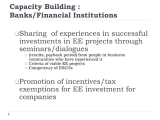 Capacity Building :
Banks/Financial Institutions
Sharing of experiences in successful
investments in EE projects through
seminars/dialogues
 (results, payback period) from people in business
communities who have experienced it
 Criteria of viable EE projects
 Competency of ESCOs
Promotion of incentives/tax
exemptions for EE investment for
companies
 