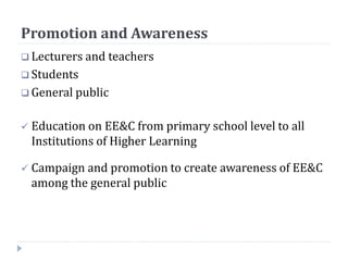 Promotion and Awareness
 Lecturers and teachers
 Students
 General public
 Education on EE&C from primary school level to all
Institutions of Higher Learning
 Campaign and promotion to create awareness of EE&C
among the general public
 
