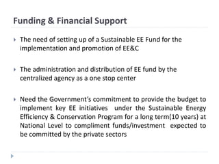 Funding & Financial Support
 The need of setting up of a Sustainable EE Fund for the
implementation and promotion of EE&C
 The administration and distribution of EE fund by the
centralized agency as a one stop center
 Need the Government’s commitment to provide the budget to
implement key EE initiatives under the Sustainable Energy
Efficiency & Conservation Program for a long term(10 years) at
National Level to compliment funds/investment expected to
be committed by the private sectors
 