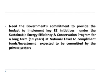 • Need the Government’s commitment to provide the
budget to implement key EE initiatives under the
Sustainable Energy Efficiency & Conservation Program for
a long term (10 years) at National Level to compliment
funds/investment expected to be committed by the
private sectors
 