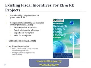 Existing Fiscal Incentives For EE & RE
Projects
 Introduced by the government to
promote EE & RE
 Companies implementing EE measures
in their premises (…2015)
 Investment Tax Allowance
 Accelerated capital allowance
 import duty exemption
 sales tax exemption
 GBI Certified Buildings(…2014)
 Implementing Agencies:
 MIDA – Business & Other Services
Division(Application)
 Energy Commission(Technical
assessment)
www.kettha.gov.my
www.st.gov.my
 