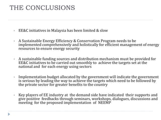 THE CONCLUSIONS
• EE&C initiatives in Malaysia has been limited & slow
• A Sustainable Energy Efficiency & Conservation Program needs to be
implemented comprehensively and holistically for efficient management of energy
resources to ensure energy security
• A sustainable funding sources and distribution mechanism must be provided for
EE&C initiatives to be carried out smoothly to achieve the targets set at the
national and for each energy using sectors
• Implementation budget allocated by the government will indicate the government
is serious by leading the way to achieve the targets which need to be followed by
the private sector for greater benefits to the country
• Key players of EE industry at the demand side have indicated their supports and
give positive feedbacks through seminars, workshops, dialogues, discussions and
meeting for the proposed implementation of NEEMP
 