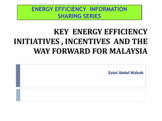 KEY ENERGY EFFICIENCY
INITIATIVES , INCENTIVES AND THE
WAY FORWARD FOR MALAYSIA
Zaini Abdul Wahab
ENERGY EFFICIENCY INFORMATION
SHARING SERIES
 