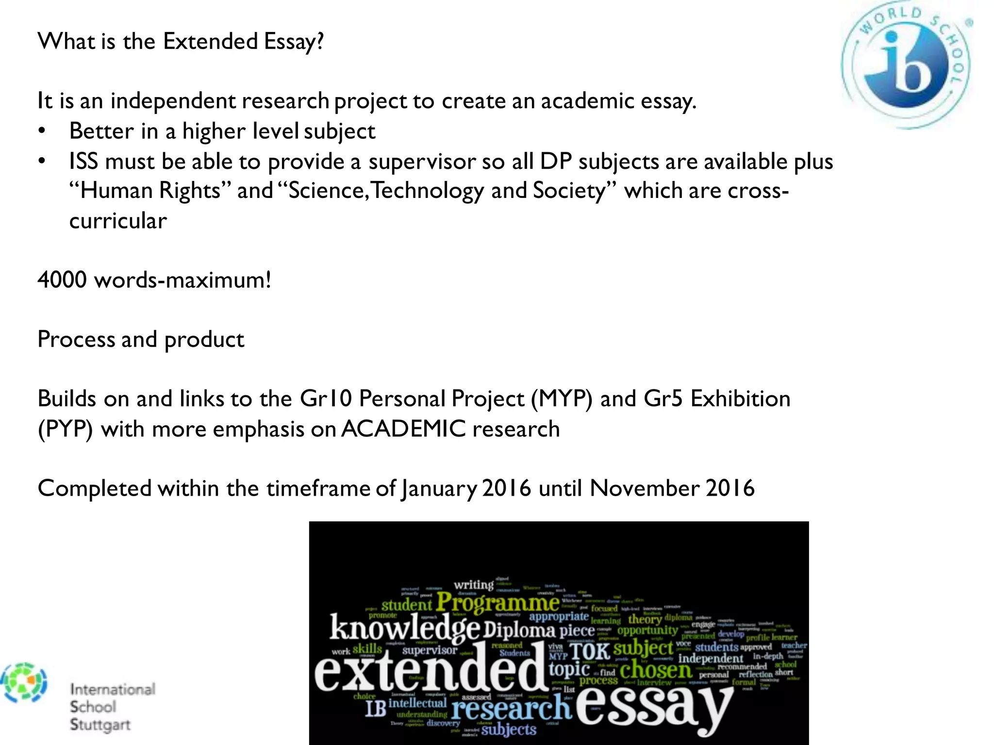 What is the Extended Essay?
It is an independent research project to create an academic essay.
• Better in a higher level subject
• ISS must be able to provide a supervisor so all DP subjects are available plus
“Human Rights” and “Science,Technology and Society” which are cross-
curricular
4000 words-maximum!
Process and product
Builds on and links to the Gr10 Personal Project (MYP) and Gr5 Exhibition
(PYP) with more emphasis on ACADEMIC research
Completed within the timeframe of January 2016 until November 2016
 