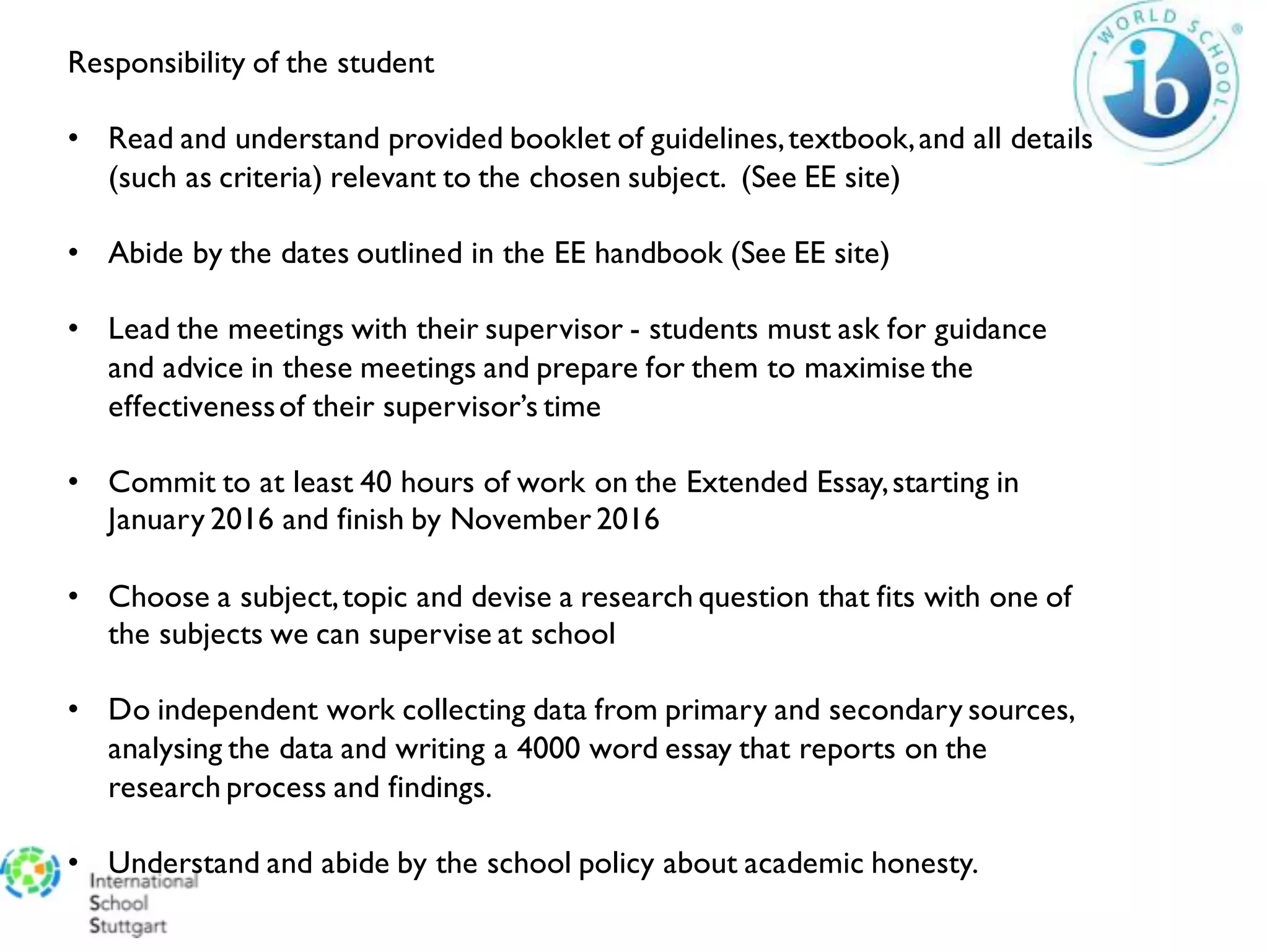 Responsibility of the student
• Read and understand provided booklet of guidelines,textbook,and all details
(such as criteria) relevant to the chosen subject. (See EE site)
• Abide by the dates outlined in the EE handbook (See EE site)
• Lead the meetings with their supervisor - students must ask for guidance
and advice in these meetings and prepare for them to maximise the
effectivenessof their supervisor’s time
• Commit to at least 40 hours of work on the Extended Essay,starting in
January 2016 and finish by November 2016
• Choose a subject,topic and devise a research question that fits with one of
the subjects we can supervise at school
• Do independent work collecting data from primary and secondary sources,
analysing the data and writing a 4000 word essay that reports on the
research process and findings.
• Understand and abide by the school policy about academic honesty.
 