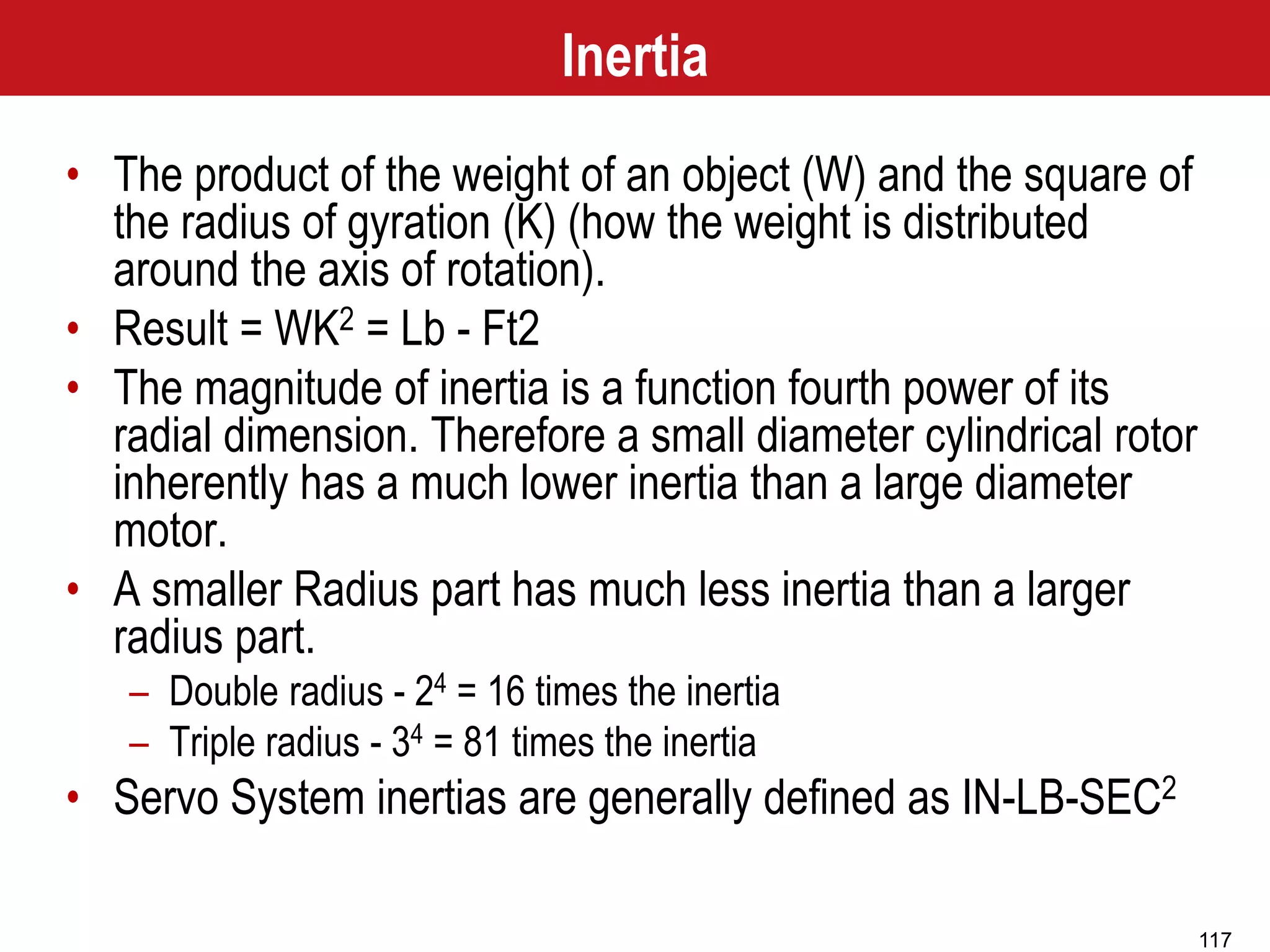 117
Inertia
• The product of the weight of an object (W) and the square of
the radius of gyration (K) (how the weight is distributed
around the axis of rotation).
• Result = WK2 = Lb - Ft2
• The magnitude of inertia is a function fourth power of its
radial dimension. Therefore a small diameter cylindrical rotor
inherently has a much lower inertia than a large diameter
motor.
• A smaller Radius part has much less inertia than a larger
radius part.
– Double radius - 24 = 16 times the inertia
– Triple radius - 34 = 81 times the inertia
• Servo System inertias are generally defined as IN-LB-SEC2
 