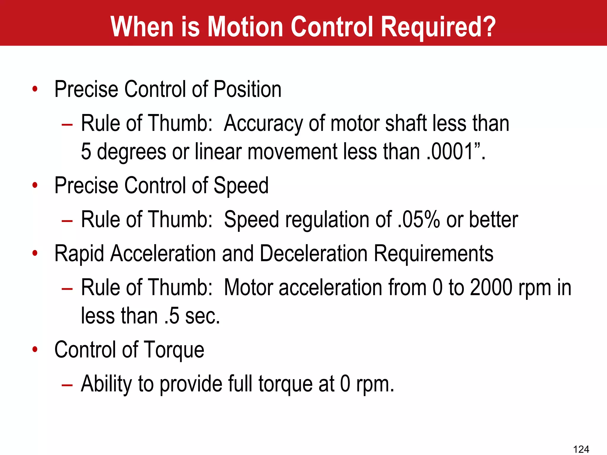 124
When is Motion Control Required?
• Precise Control of Position
– Rule of Thumb: Accuracy of motor shaft less than
5 degrees or linear movement less than .0001”.
• Precise Control of Speed
– Rule of Thumb: Speed regulation of .05% or better
• Rapid Acceleration and Deceleration Requirements
– Rule of Thumb: Motor acceleration from 0 to 2000 rpm in
less than .5 sec.
• Control of Torque
– Ability to provide full torque at 0 rpm.
 