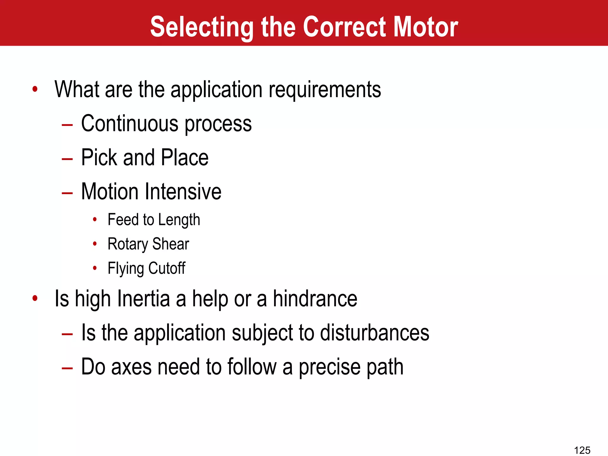 125
Selecting the Correct Motor
• What are the application requirements
– Continuous process
– Pick and Place
– Motion Intensive
• Feed to Length
• Rotary Shear
• Flying Cutoff
• Is high Inertia a help or a hindrance
– Is the application subject to disturbances
– Do axes need to follow a precise path
 