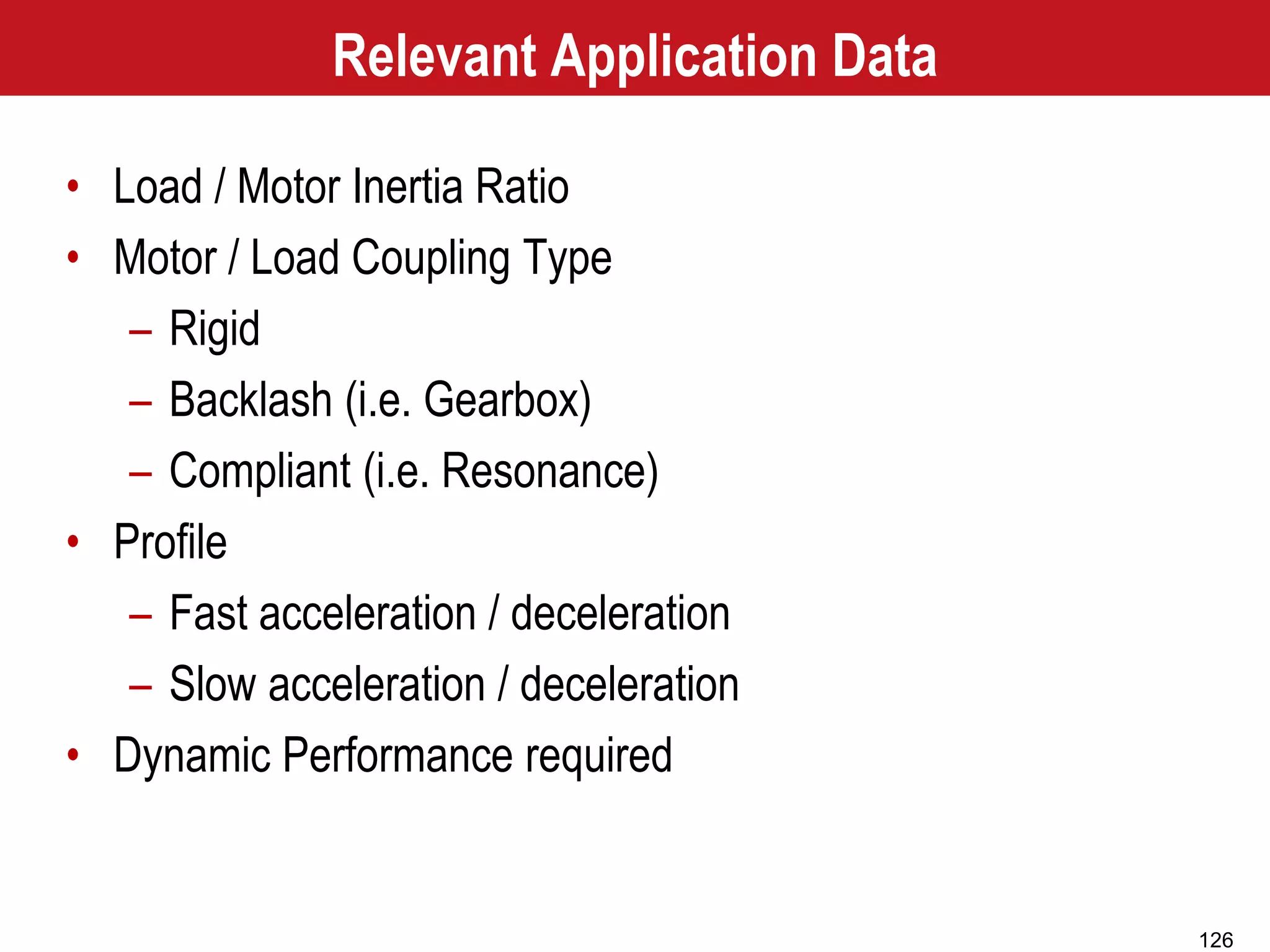 126
Relevant Application Data
• Load / Motor Inertia Ratio
• Motor / Load Coupling Type
– Rigid
– Backlash (i.e. Gearbox)
– Compliant (i.e. Resonance)
• Profile
– Fast acceleration / deceleration
– Slow acceleration / deceleration
• Dynamic Performance required
 