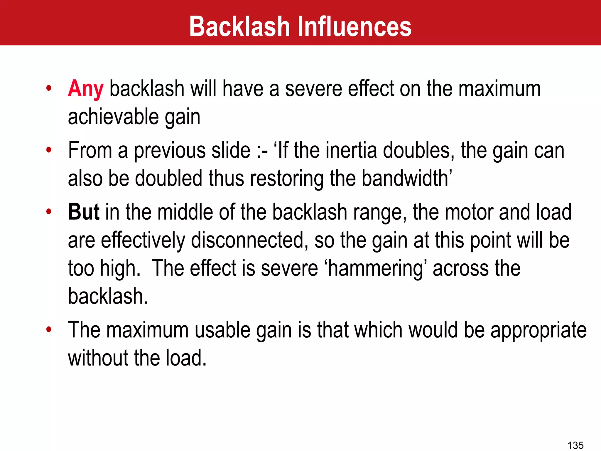 135
Backlash Influences
• Any backlash will have a severe effect on the maximum
achievable gain
• From a previous slide :- ‘If the inertia doubles, the gain can
also be doubled thus restoring the bandwidth’
• But in the middle of the backlash range, the motor and load
are effectively disconnected, so the gain at this point will be
too high. The effect is severe ‘hammering’ across the
backlash.
• The maximum usable gain is that which would be appropriate
without the load.
 