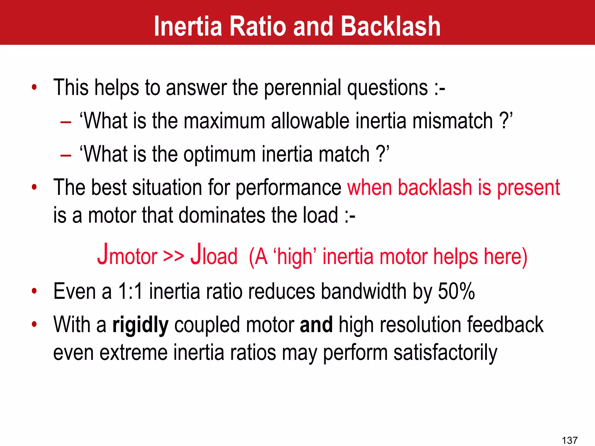 137
Inertia Ratio and Backlash
• This helps to answer the perennial questions :-
– ‘What is the maximum allowable inertia mismatch ?’
– ‘What is the optimum inertia match ?’
• The best situation for performance when backlash is present
is a motor that dominates the load :-
Jmotor >> Jload (A ‘high’ inertia motor helps here)
• Even a 1:1 inertia ratio reduces bandwidth by 50%
• With a rigidly coupled motor and high resolution feedback
even extreme inertia ratios may perform satisfactorily
 