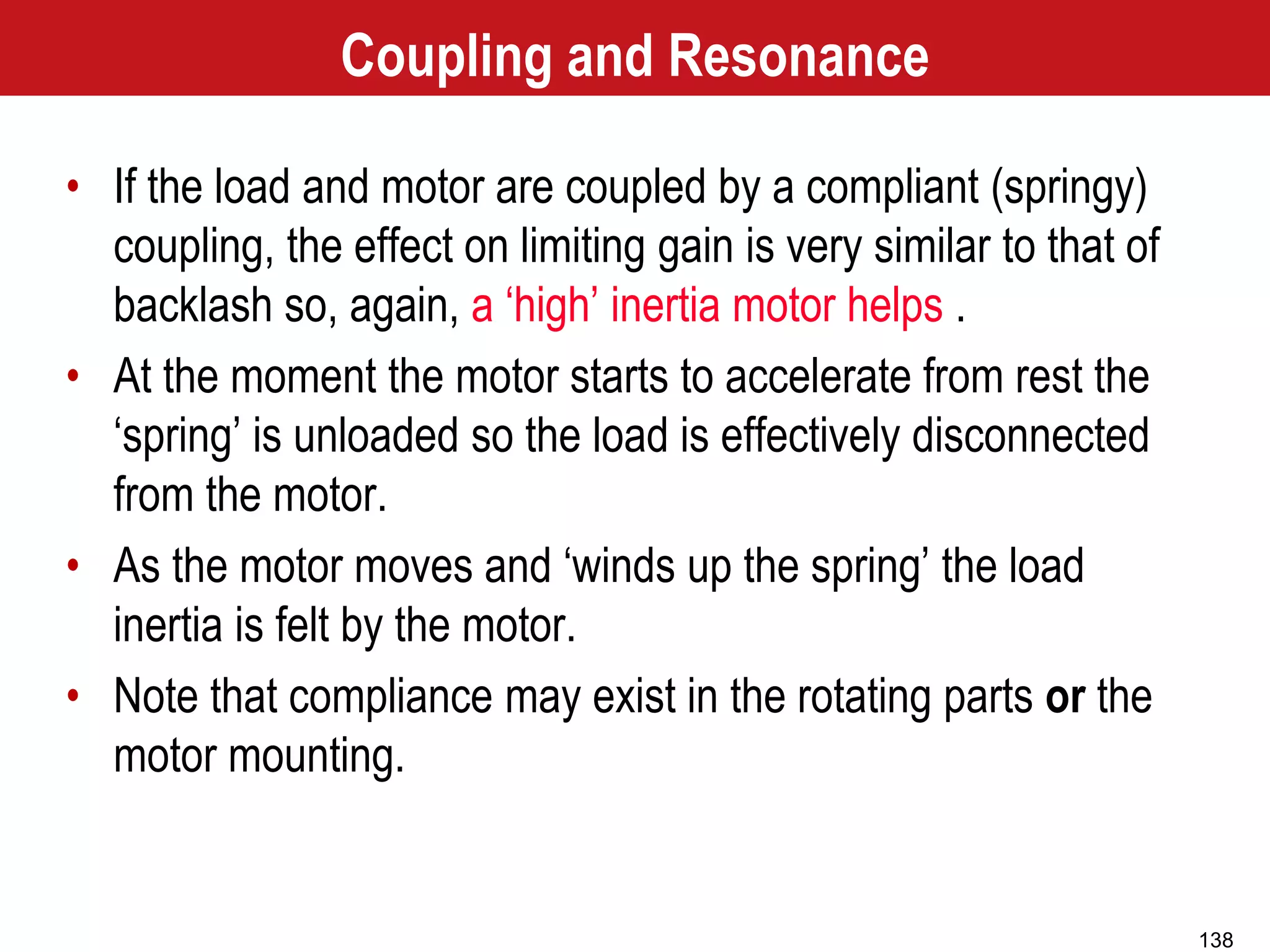 138
Coupling and Resonance
• If the load and motor are coupled by a compliant (springy)
coupling, the effect on limiting gain is very similar to that of
backlash so, again, a ‘high’ inertia motor helps .
• At the moment the motor starts to accelerate from rest the
‘spring’ is unloaded so the load is effectively disconnected
from the motor.
• As the motor moves and ‘winds up the spring’ the load
inertia is felt by the motor.
• Note that compliance may exist in the rotating parts or the
motor mounting.
 