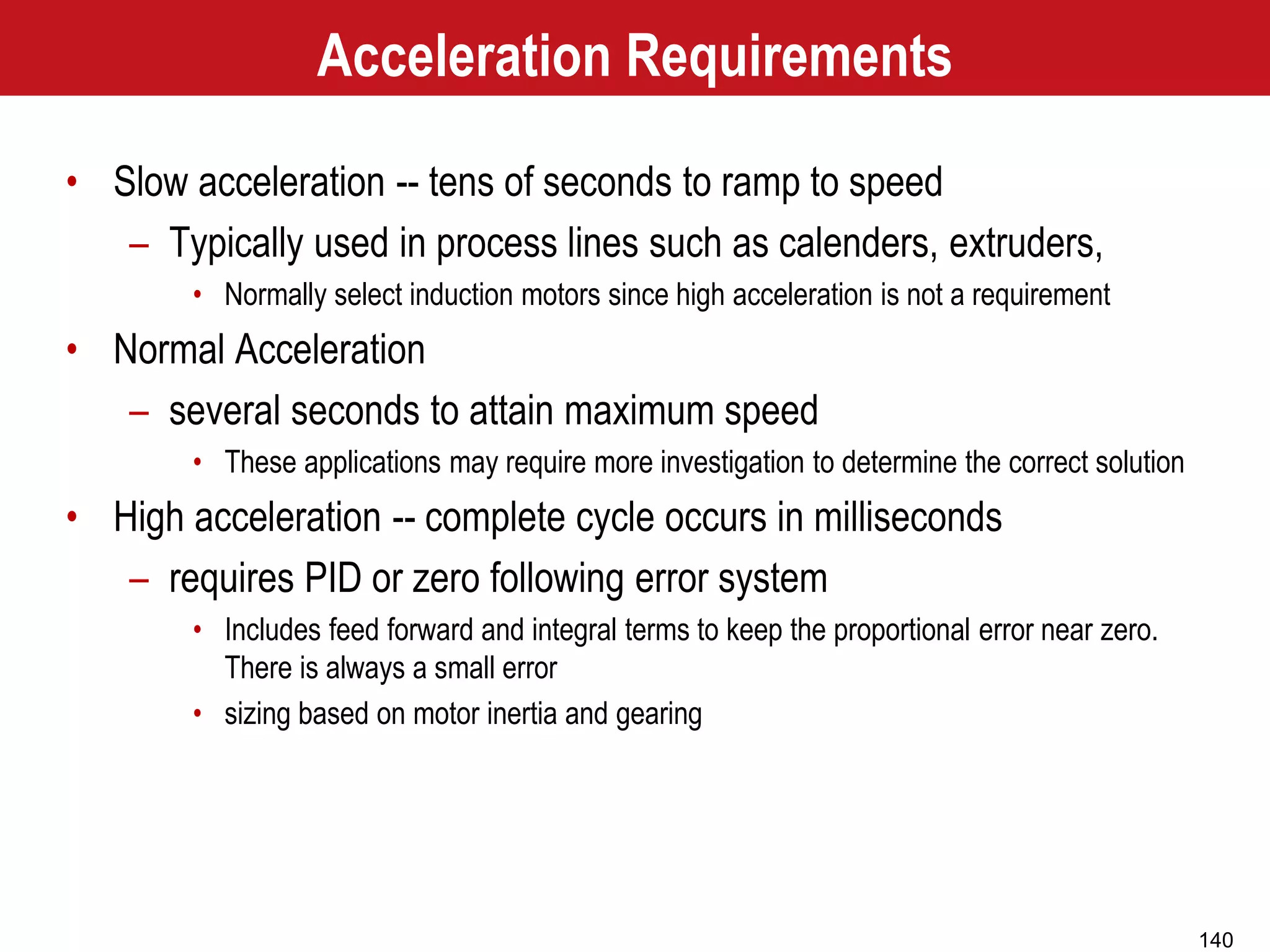 140
Acceleration Requirements
• Slow acceleration -- tens of seconds to ramp to speed
– Typically used in process lines such as calenders, extruders,
• Normally select induction motors since high acceleration is not a requirement
• Normal Acceleration
– several seconds to attain maximum speed
• These applications may require more investigation to determine the correct solution
• High acceleration -- complete cycle occurs in milliseconds
– requires PID or zero following error system
• Includes feed forward and integral terms to keep the proportional error near zero.
There is always a small error
• sizing based on motor inertia and gearing
 