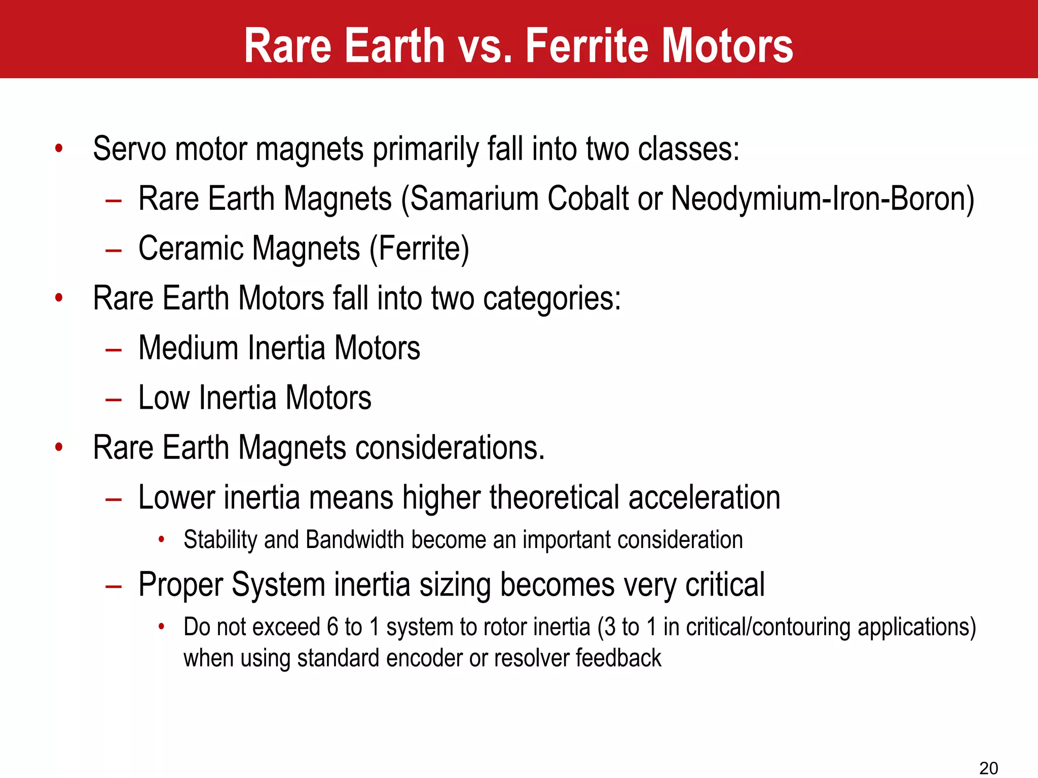 20
Rare Earth vs. Ferrite Motors
• Servo motor magnets primarily fall into two classes:
– Rare Earth Magnets (Samarium Cobalt or Neodymium-Iron-Boron)
– Ceramic Magnets (Ferrite)
• Rare Earth Motors fall into two categories:
– Medium Inertia Motors
– Low Inertia Motors
• Rare Earth Magnets considerations.
– Lower inertia means higher theoretical acceleration
• Stability and Bandwidth become an important consideration
– Proper System inertia sizing becomes very critical
• Do not exceed 6 to 1 system to rotor inertia (3 to 1 in critical/contouring applications)
when using standard encoder or resolver feedback
 