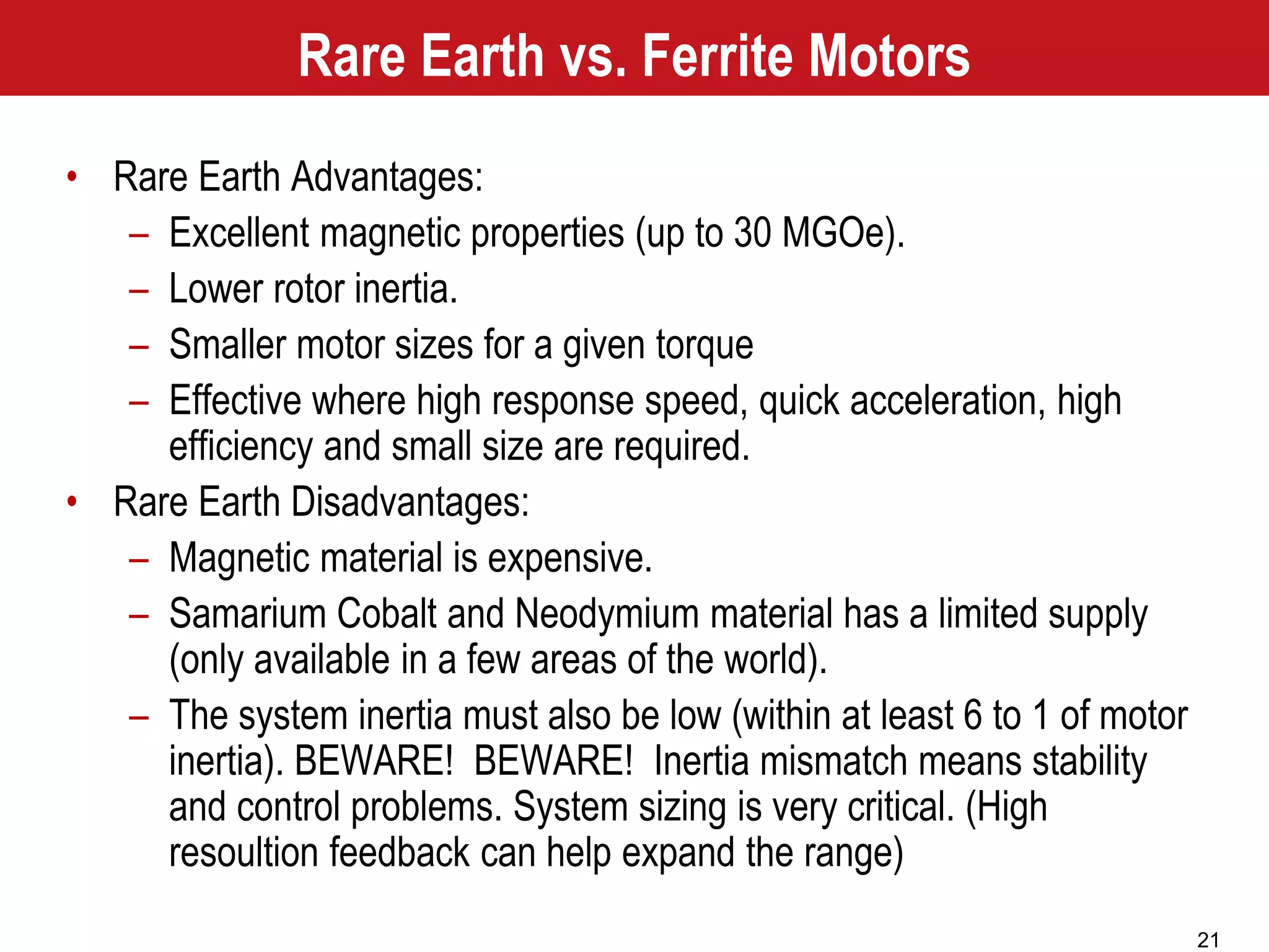 21
Rare Earth vs. Ferrite Motors
• Rare Earth Advantages:
– Excellent magnetic properties (up to 30 MGOe).
– Lower rotor inertia.
– Smaller motor sizes for a given torque
– Effective where high response speed, quick acceleration, high
efficiency and small size are required.
• Rare Earth Disadvantages:
– Magnetic material is expensive.
– Samarium Cobalt and Neodymium material has a limited supply
(only available in a few areas of the world).
– The system inertia must also be low (within at least 6 to 1 of motor
inertia). BEWARE! BEWARE! Inertia mismatch means stability
and control problems. System sizing is very critical. (High
resoultion feedback can help expand the range)
 