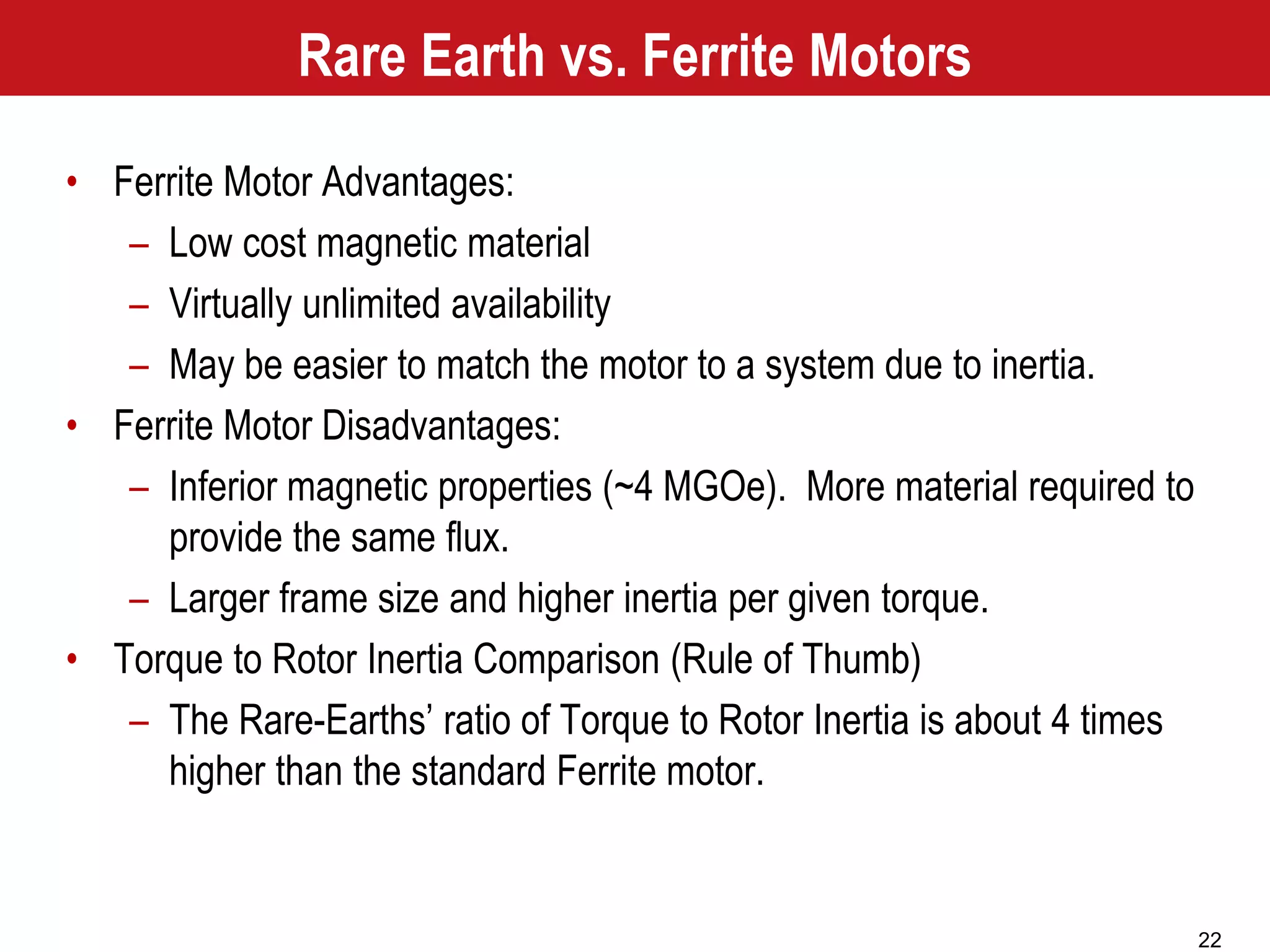 22
Rare Earth vs. Ferrite Motors
• Ferrite Motor Advantages:
– Low cost magnetic material
– Virtually unlimited availability
– May be easier to match the motor to a system due to inertia.
• Ferrite Motor Disadvantages:
– Inferior magnetic properties (~4 MGOe). More material required to
provide the same flux.
– Larger frame size and higher inertia per given torque.
• Torque to Rotor Inertia Comparison (Rule of Thumb)
– The Rare-Earths’ ratio of Torque to Rotor Inertia is about 4 times
higher than the standard Ferrite motor.
 