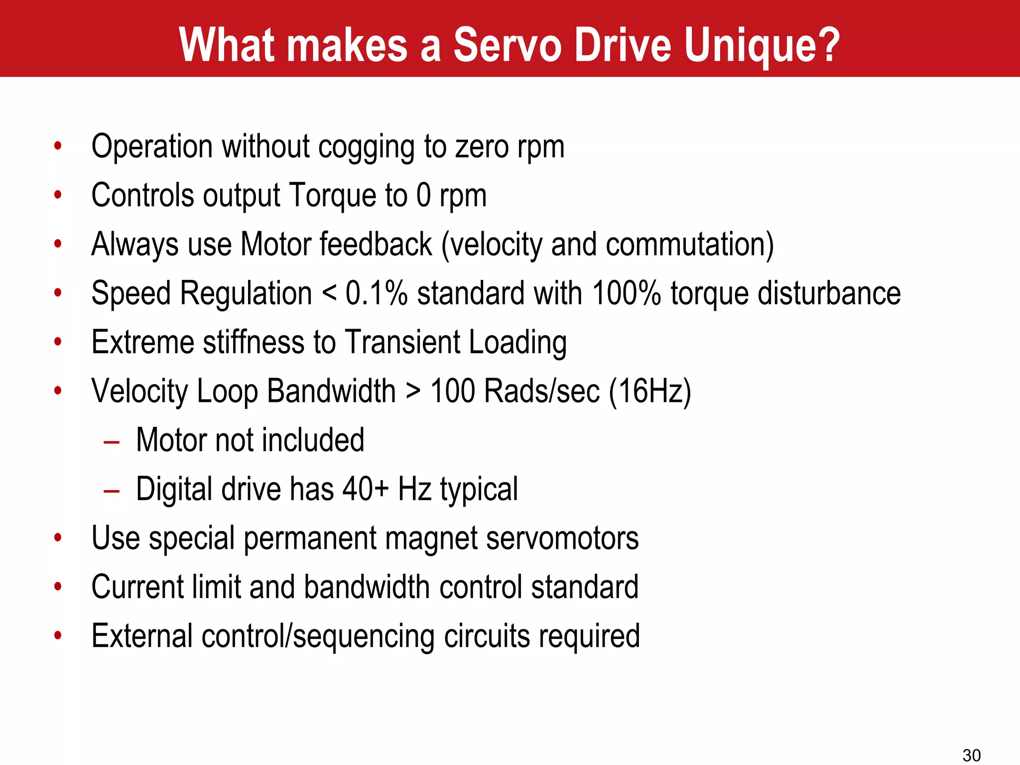 30
What makes a Servo Drive Unique?
• Operation without cogging to zero rpm
• Controls output Torque to 0 rpm
• Always use Motor feedback (velocity and commutation)
• Speed Regulation < 0.1% standard with 100% torque disturbance
• Extreme stiffness to Transient Loading
• Velocity Loop Bandwidth > 100 Rads/sec (16Hz)
– Motor not included
– Digital drive has 40+ Hz typical
• Use special permanent magnet servomotors
• Current limit and bandwidth control standard
• External control/sequencing circuits required
 