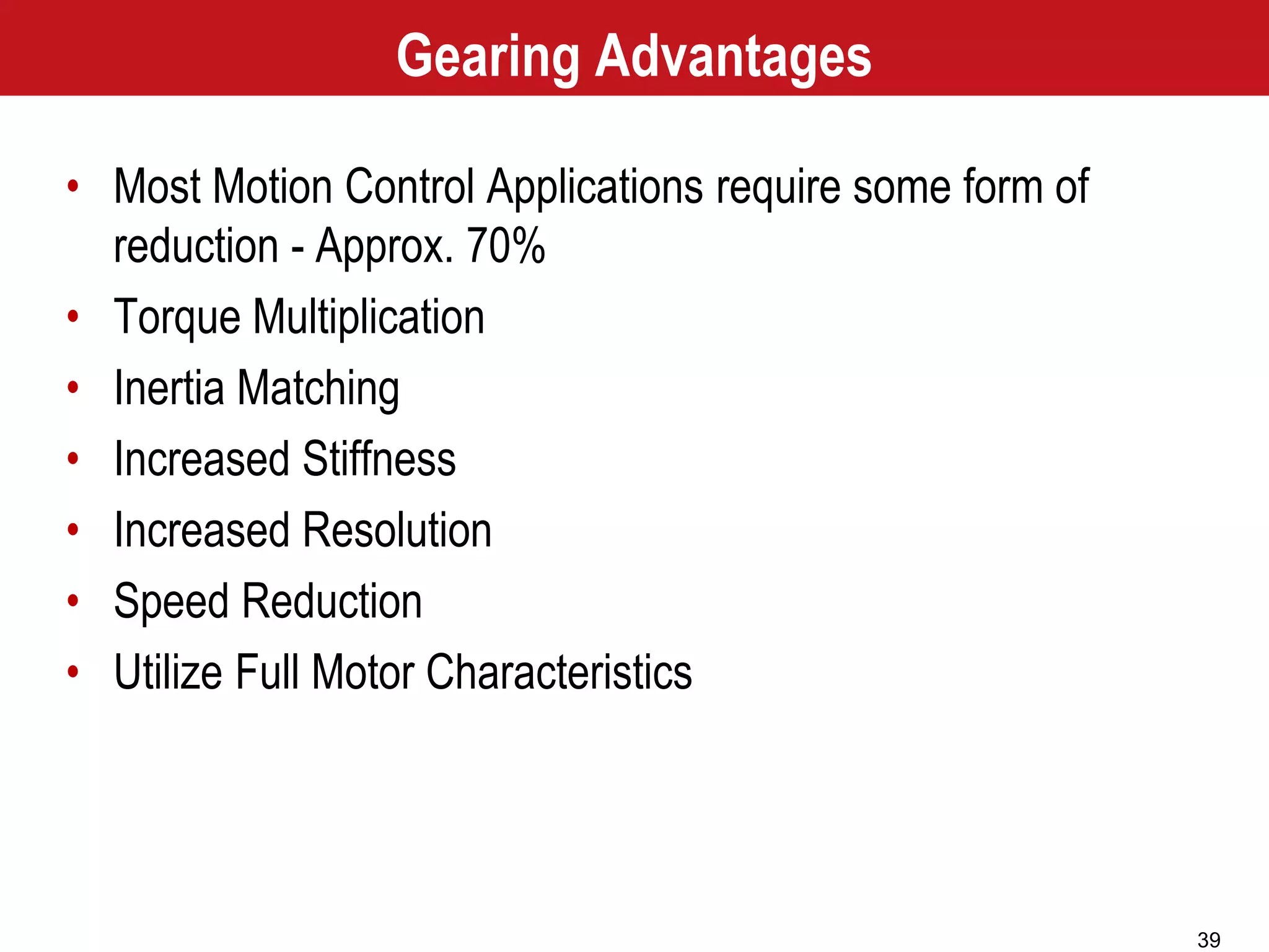 39
Gearing Advantages
• Most Motion Control Applications require some form of
reduction - Approx. 70%
• Torque Multiplication
• Inertia Matching
• Increased Stiffness
• Increased Resolution
• Speed Reduction
• Utilize Full Motor Characteristics
 