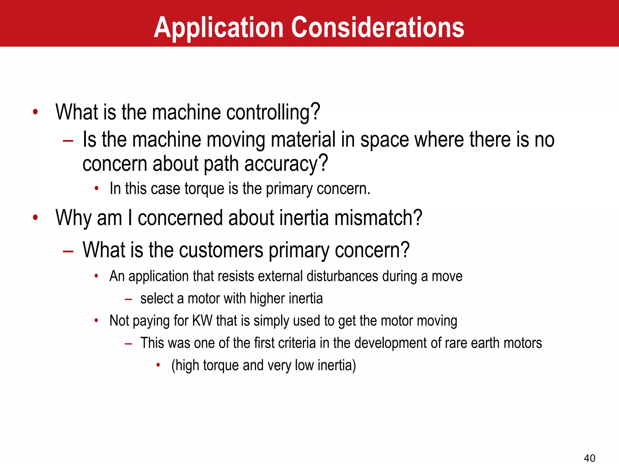 40
• What is the machine controlling?
– Is the machine moving material in space where there is no
concern about path accuracy?
• In this case torque is the primary concern.
• Why am I concerned about inertia mismatch?
– What is the customers primary concern?
• An application that resists external disturbances during a move
– select a motor with higher inertia
• Not paying for KW that is simply used to get the motor moving
– This was one of the first criteria in the development of rare earth motors
• (high torque and very low inertia)
Application Considerations
 
