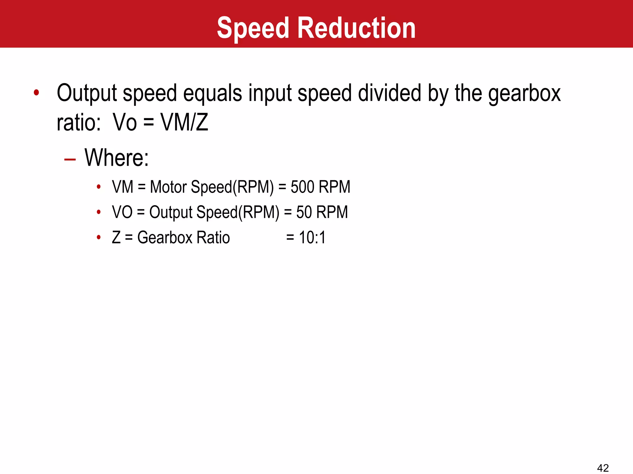 42
Speed Reduction
• Output speed equals input speed divided by the gearbox
ratio: Vo = VM/Z
– Where:
• VM = Motor Speed(RPM) = 500 RPM
• VO = Output Speed(RPM) = 50 RPM
• Z = Gearbox Ratio = 10:1
 