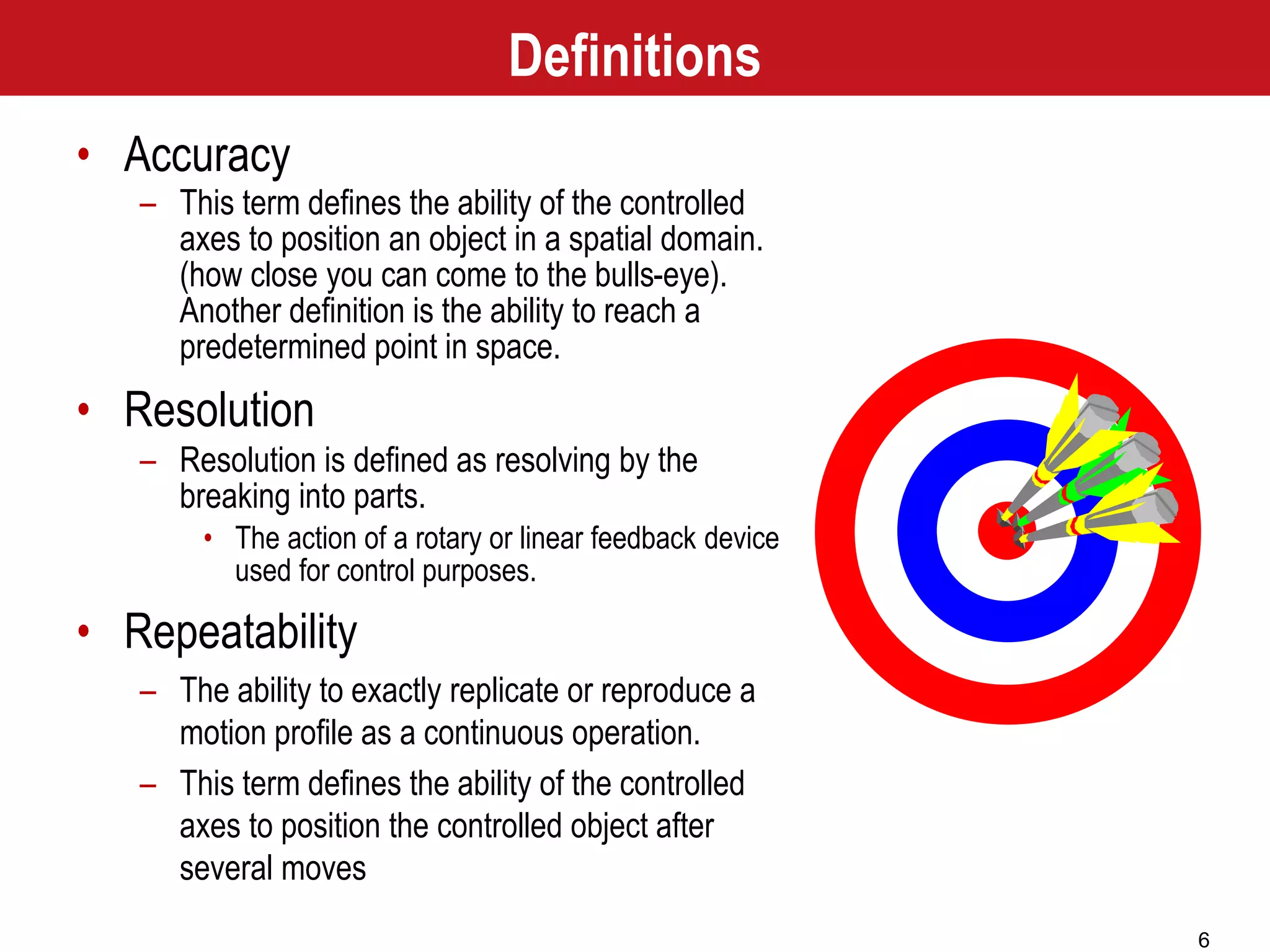 6
• Accuracy
– This term defines the ability of the controlled
axes to position an object in a spatial domain.
(how close you can come to the bulls-eye).
Another definition is the ability to reach a
predetermined point in space.
• Resolution
– Resolution is defined as resolving by the
breaking into parts.
• The action of a rotary or linear feedback device
used for control purposes.
• Repeatability
– The ability to exactly replicate or reproduce a
motion profile as a continuous operation.
– This term defines the ability of the controlled
axes to position the controlled object after
several moves
Definitions
 