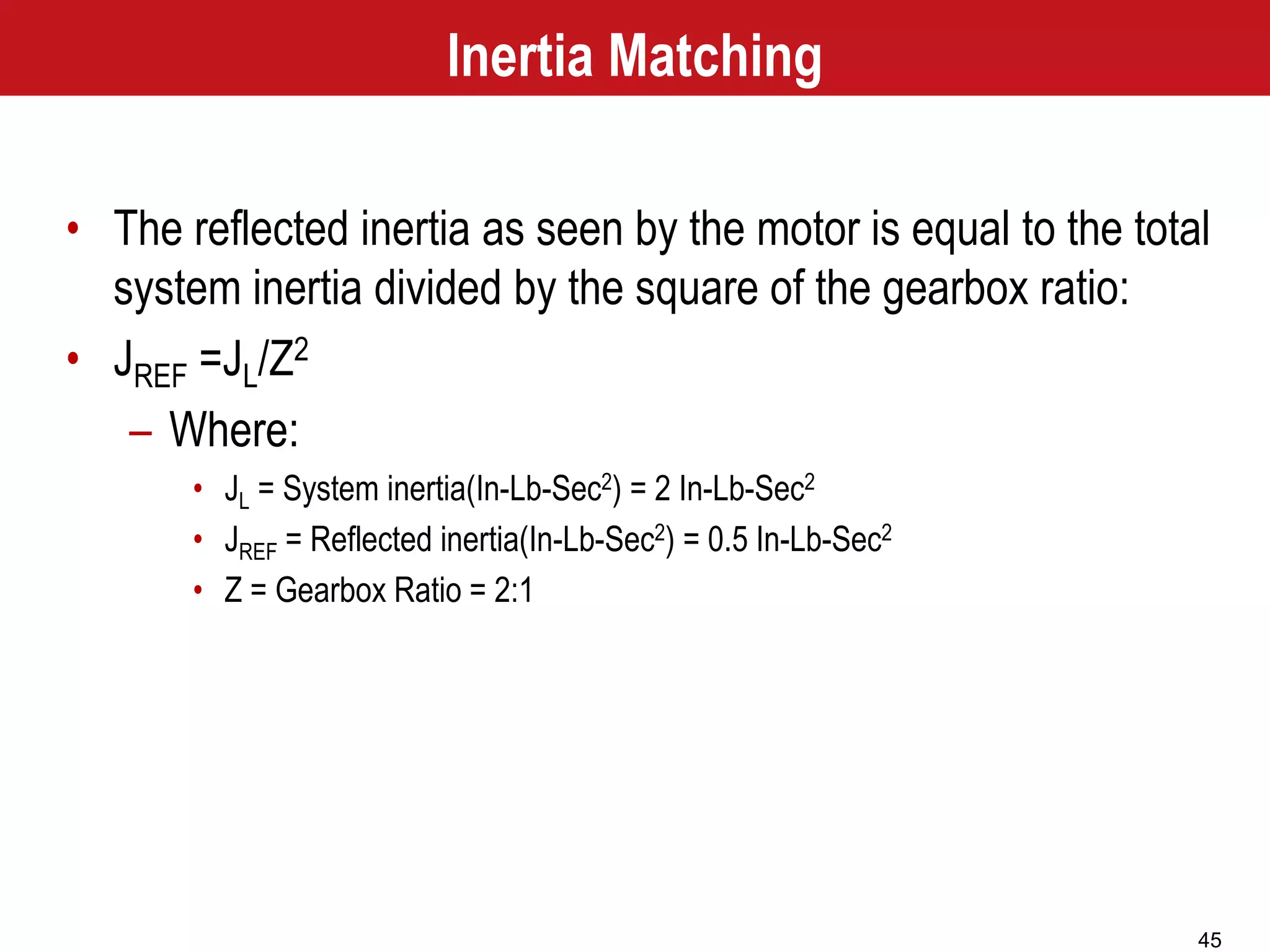 45
Inertia Matching
• The reflected inertia as seen by the motor is equal to the total
system inertia divided by the square of the gearbox ratio:
• JREF =JL/Z2
– Where:
• JL = System inertia(In-Lb-Sec2) = 2 In-Lb-Sec2
• JREF = Reflected inertia(In-Lb-Sec2) = 0.5 In-Lb-Sec2
• Z = Gearbox Ratio = 2:1
 