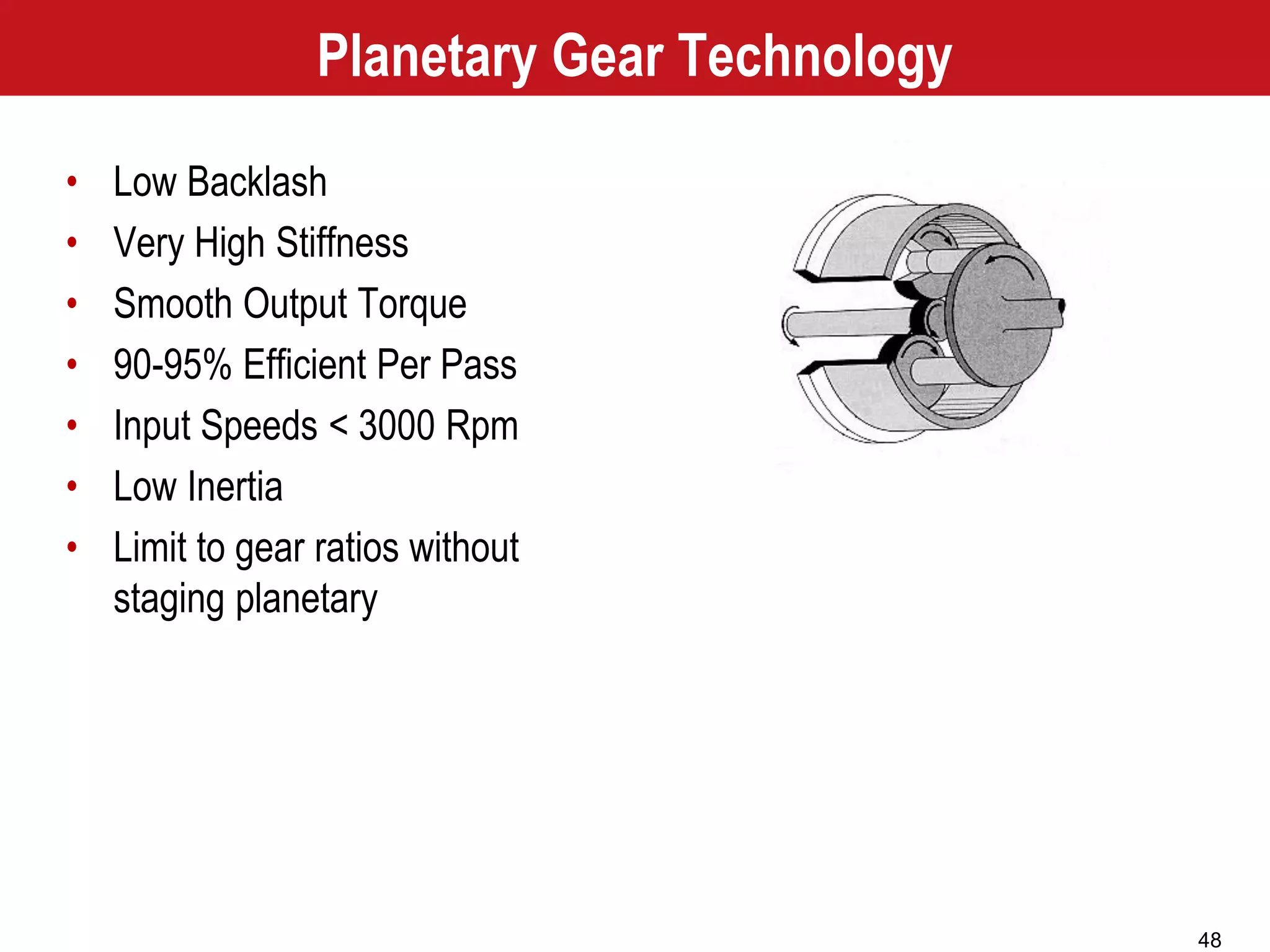 48
Planetary Gear Technology
• Low Backlash
• Very High Stiffness
• Smooth Output Torque
• 90-95% Efficient Per Pass
• Input Speeds < 3000 Rpm
• Low Inertia
• Limit to gear ratios without
staging planetary
 