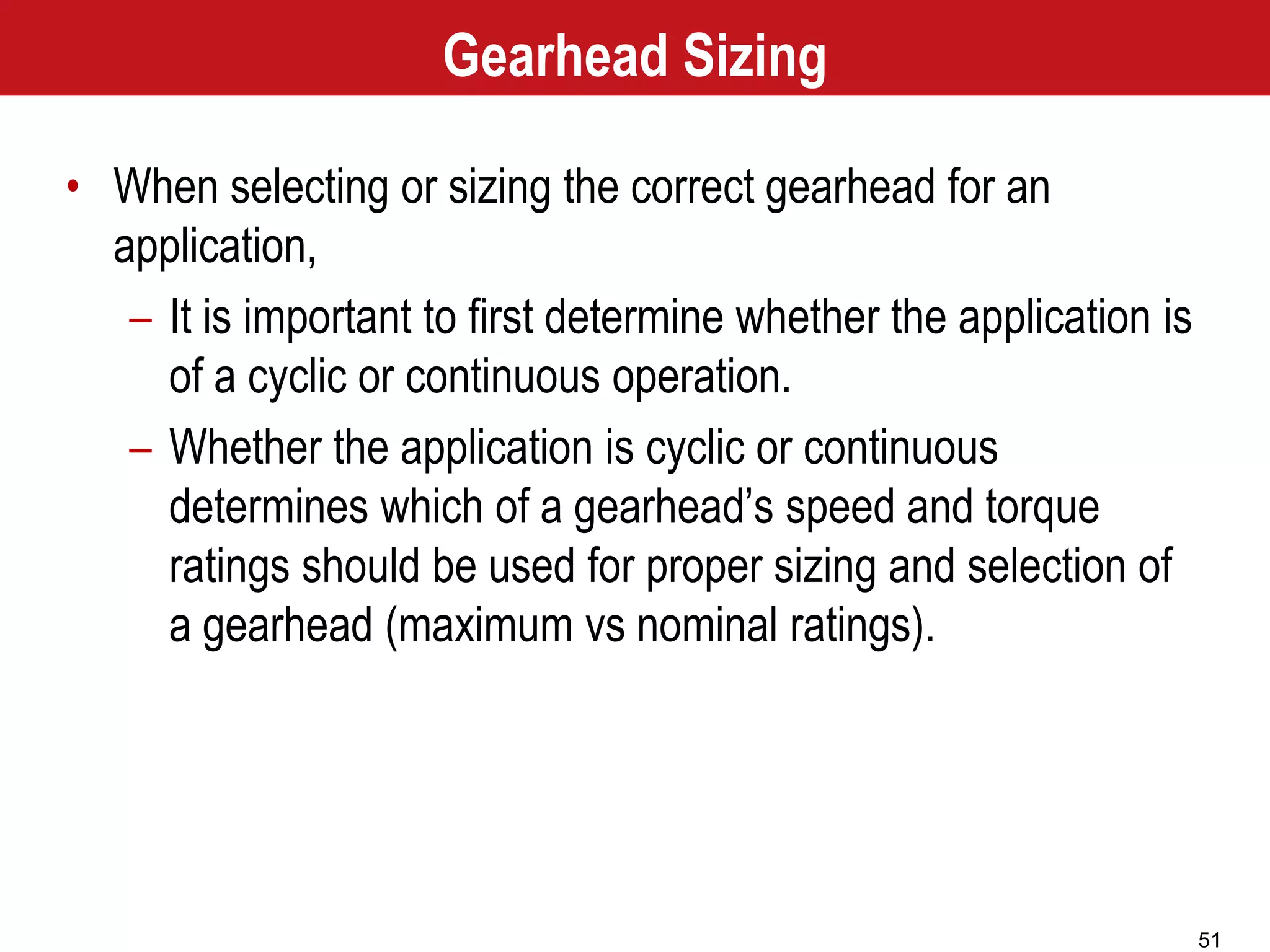 51
Gearhead Sizing
• When selecting or sizing the correct gearhead for an
application,
– It is important to first determine whether the application is
of a cyclic or continuous operation.
– Whether the application is cyclic or continuous
determines which of a gearhead’s speed and torque
ratings should be used for proper sizing and selection of
a gearhead (maximum vs nominal ratings).
 