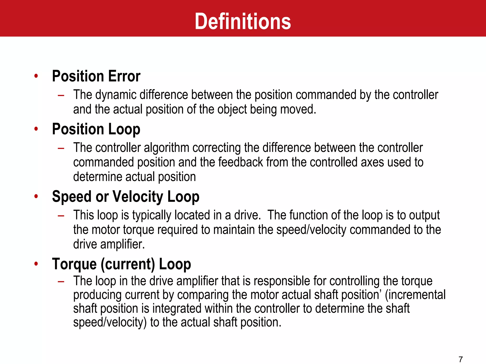 7
• Position Error
– The dynamic difference between the position commanded by the controller
and the actual position of the object being moved.
• Position Loop
– The controller algorithm correcting the difference between the controller
commanded position and the feedback from the controlled axes used to
determine actual position
• Speed or Velocity Loop
– This loop is typically located in a drive. The function of the loop is to output
the motor torque required to maintain the speed/velocity commanded to the
drive amplifier.
• Torque (current) Loop
– The loop in the drive amplifier that is responsible for controlling the torque
producing current by comparing the motor actual shaft position’ (incremental
shaft position is integrated within the controller to determine the shaft
speed/velocity) to the actual shaft position.
Definitions
 