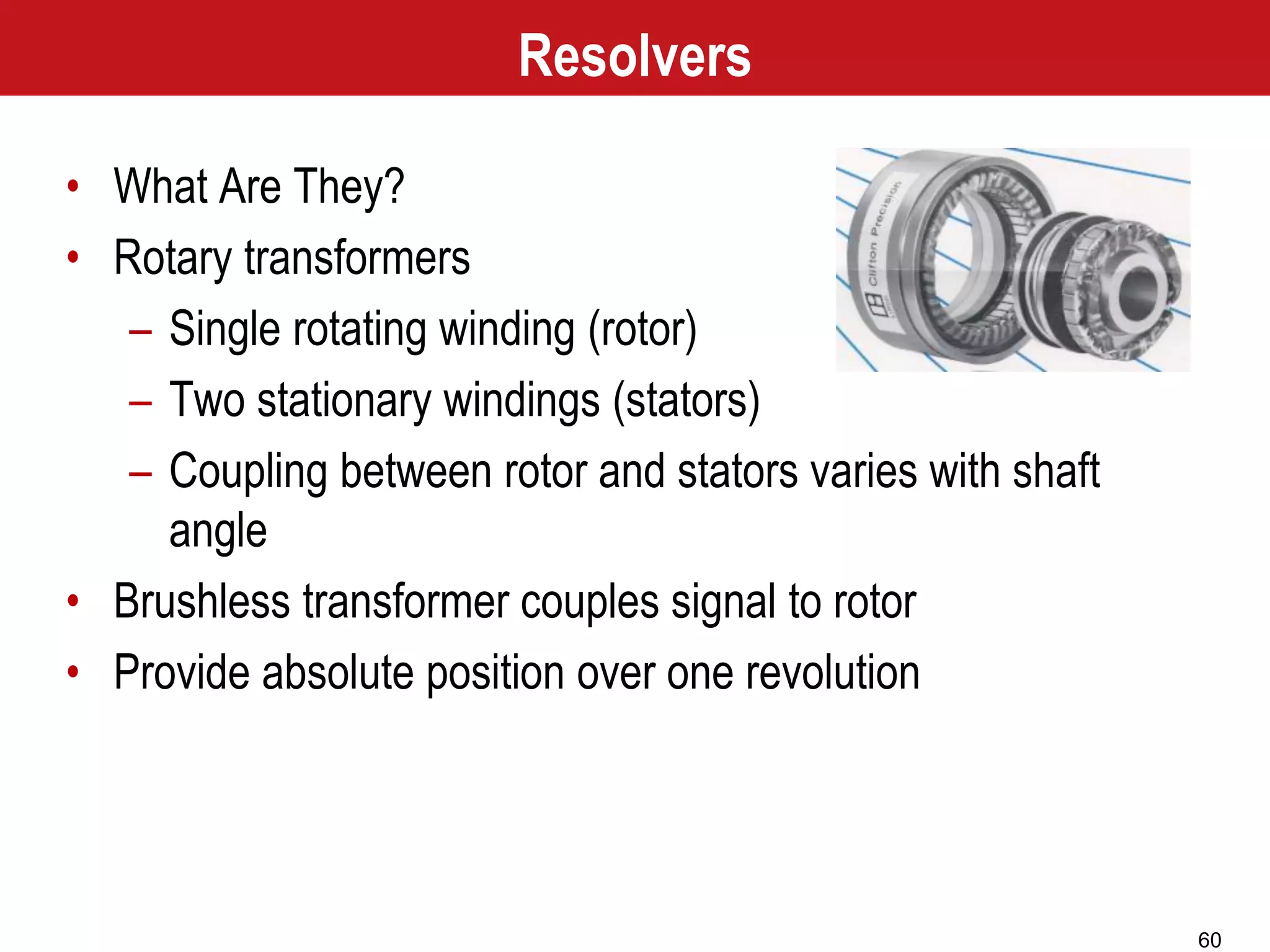 60
Resolvers
• What Are They?
• Rotary transformers
– Single rotating winding (rotor)
– Two stationary windings (stators)
– Coupling between rotor and stators varies with shaft
angle
• Brushless transformer couples signal to rotor
• Provide absolute position over one revolution
 