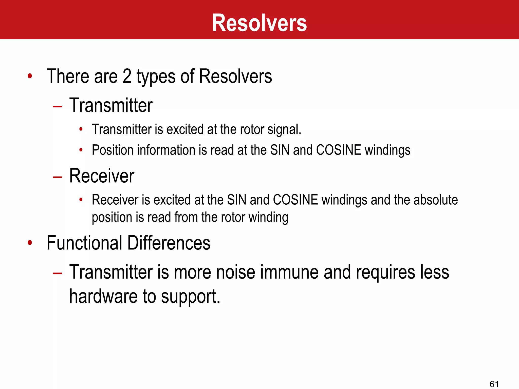 61
• There are 2 types of Resolvers
– Transmitter
• Transmitter is excited at the rotor signal.
• Position information is read at the SIN and COSINE windings
– Receiver
• Receiver is excited at the SIN and COSINE windings and the absolute
position is read from the rotor winding
• Functional Differences
– Transmitter is more noise immune and requires less
hardware to support.
Resolvers
 