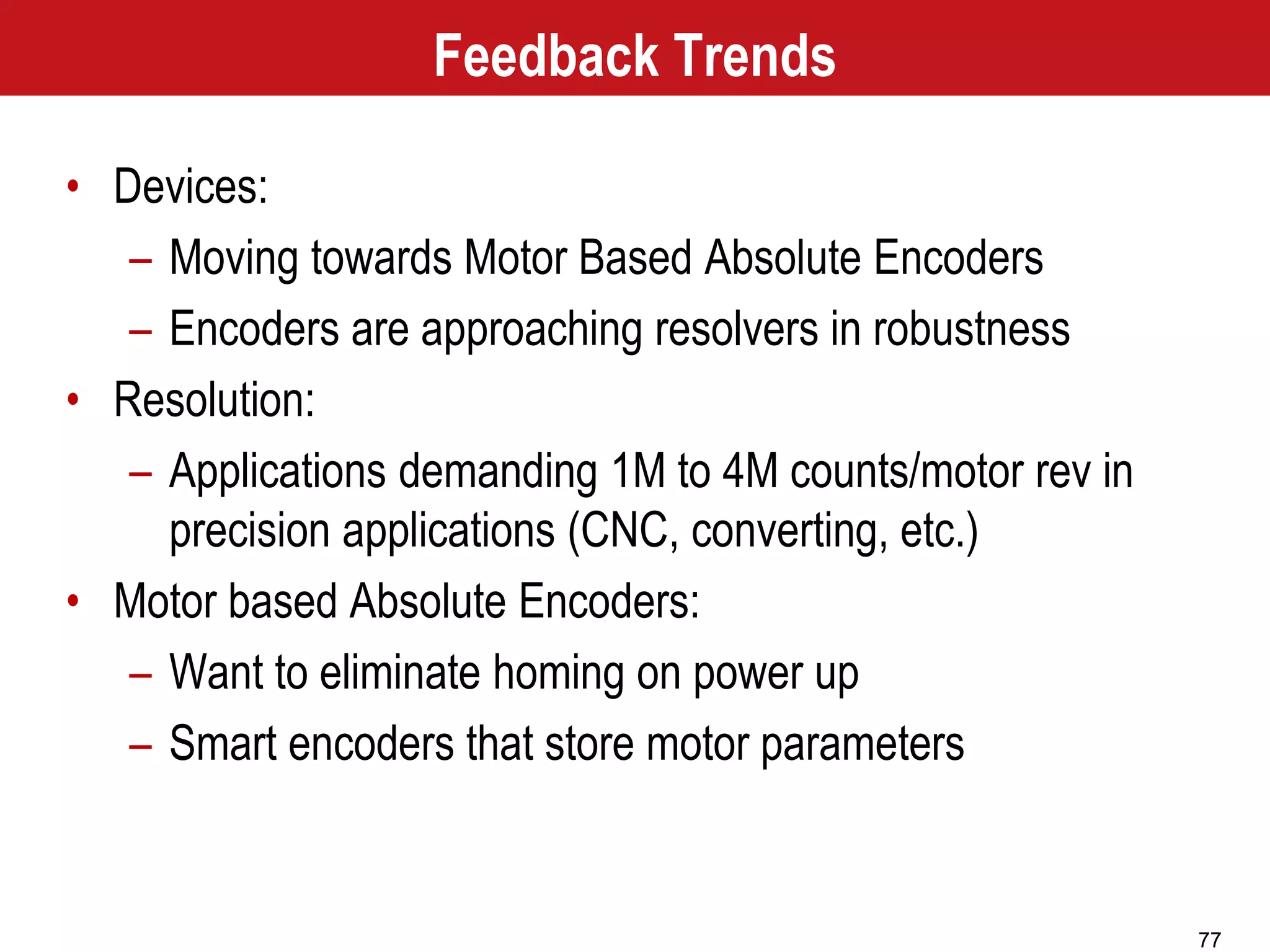 77
Feedback Trends
• Devices:
– Moving towards Motor Based Absolute Encoders
– Encoders are approaching resolvers in robustness
• Resolution:
– Applications demanding 1M to 4M counts/motor rev in
precision applications (CNC, converting, etc.)
• Motor based Absolute Encoders:
– Want to eliminate homing on power up
– Smart encoders that store motor parameters
 