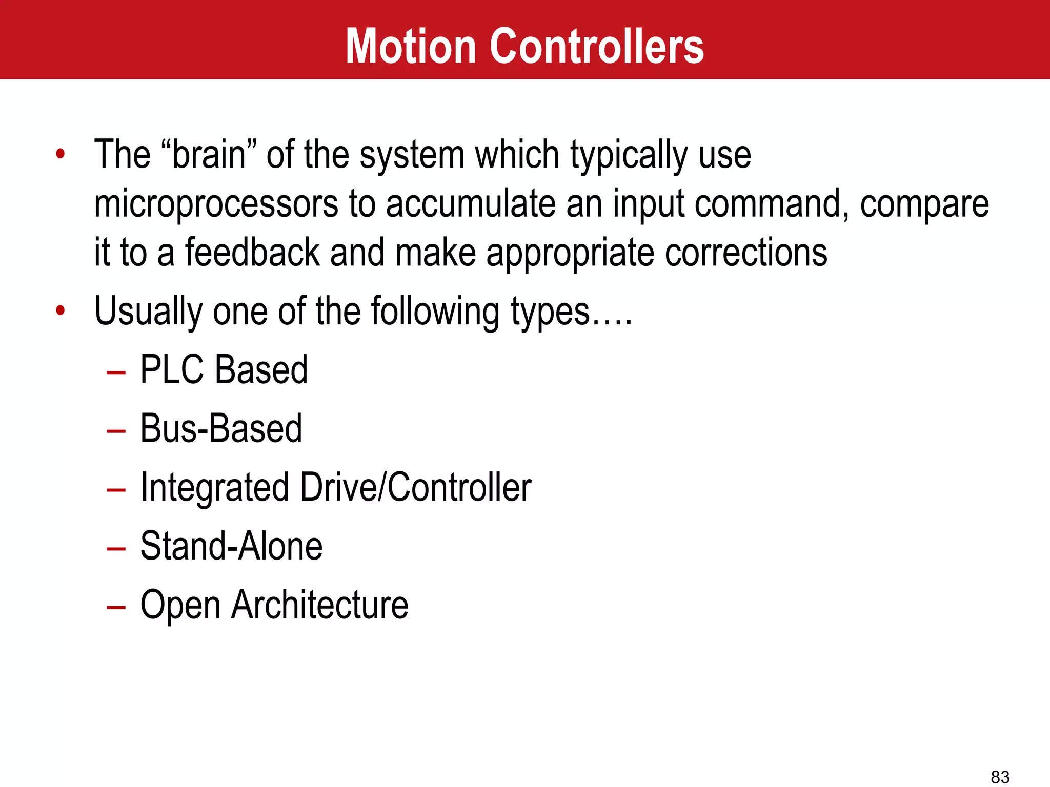 83
Motion Controllers
• The “brain” of the system which typically use
microprocessors to accumulate an input command, compare
it to a feedback and make appropriate corrections
• Usually one of the following types….
– PLC Based
– Bus-Based
– Integrated Drive/Controller
– Stand-Alone
– Open Architecture
 