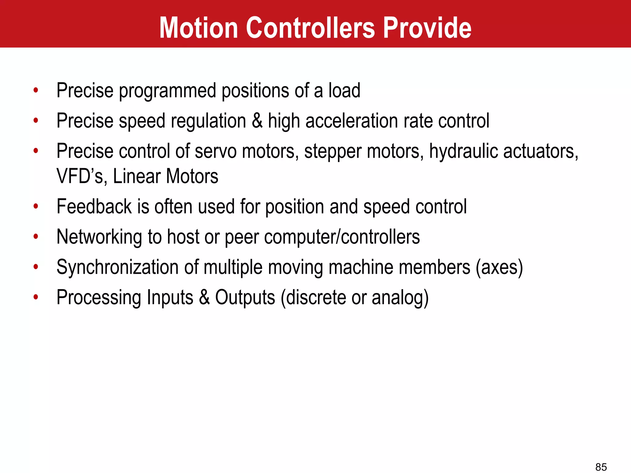 85
Motion Controllers Provide
• Precise programmed positions of a load
• Precise speed regulation & high acceleration rate control
• Precise control of servo motors, stepper motors, hydraulic actuators,
VFD’s, Linear Motors
• Feedback is often used for position and speed control
• Networking to host or peer computer/controllers
• Synchronization of multiple moving machine members (axes)
• Processing Inputs & Outputs (discrete or analog)
 