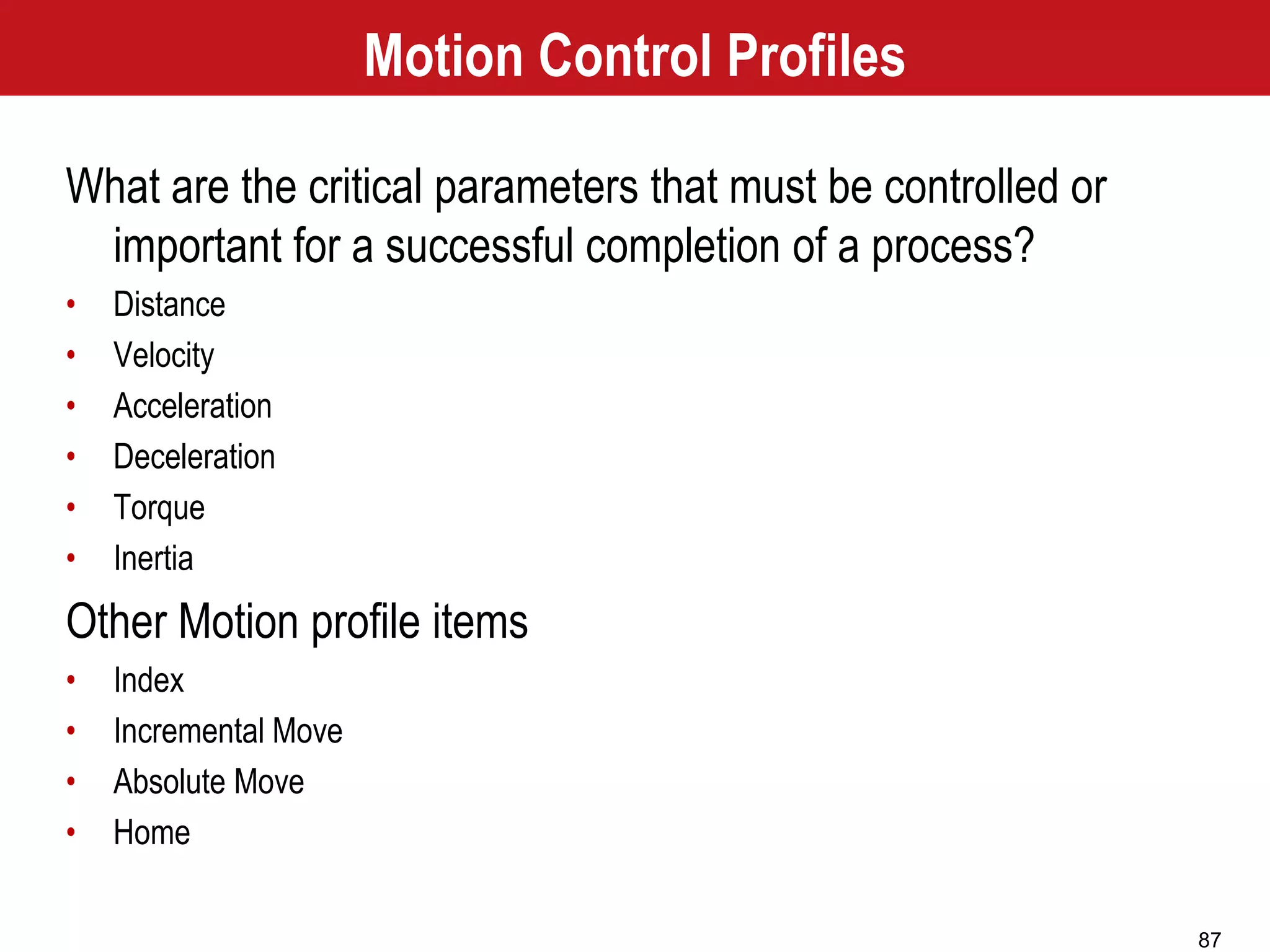 87
Motion Control Profiles
What are the critical parameters that must be controlled or
important for a successful completion of a process?
• Distance
• Velocity
• Acceleration
• Deceleration
• Torque
• Inertia
Other Motion profile items
• Index
• Incremental Move
• Absolute Move
• Home
 