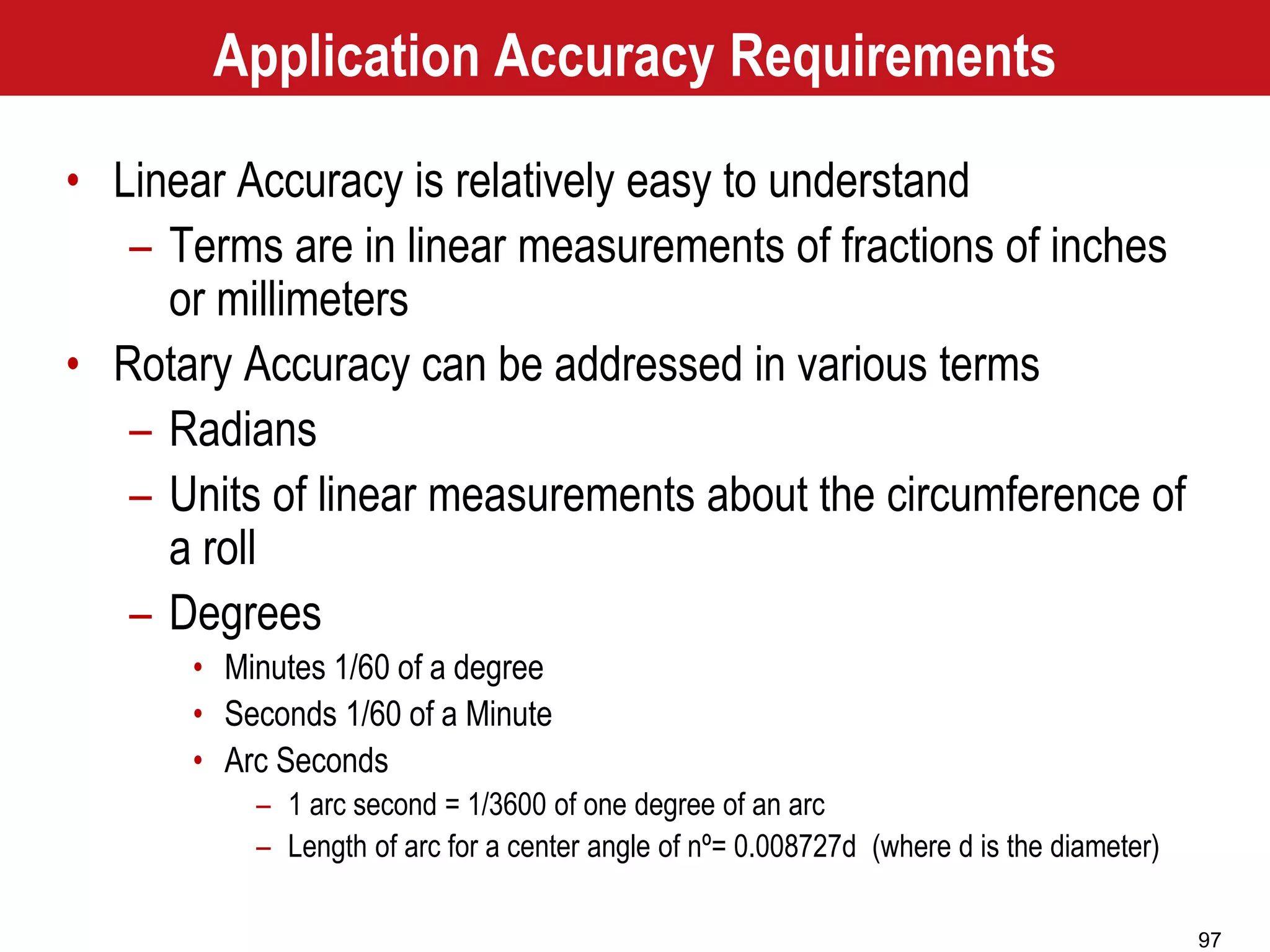 97
Application Accuracy Requirements
• Linear Accuracy is relatively easy to understand
– Terms are in linear measurements of fractions of inches
or millimeters
• Rotary Accuracy can be addressed in various terms
– Radians
– Units of linear measurements about the circumference of
a roll
– Degrees
• Minutes 1/60 of a degree
• Seconds 1/60 of a Minute
• Arc Seconds
– 1 arc second = 1/3600 of one degree of an arc
– Length of arc for a center angle of nº= 0.008727d (where d is the diameter)
 