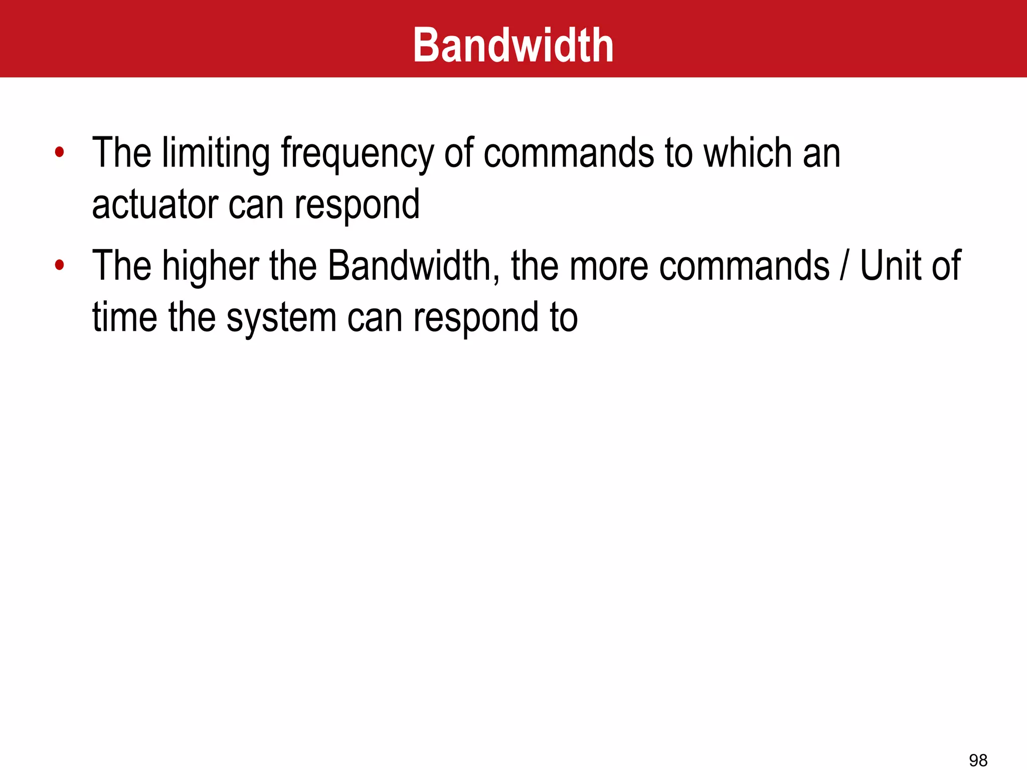 98
Bandwidth
• The limiting frequency of commands to which an
actuator can respond
• The higher the Bandwidth, the more commands / Unit of
time the system can respond to
 