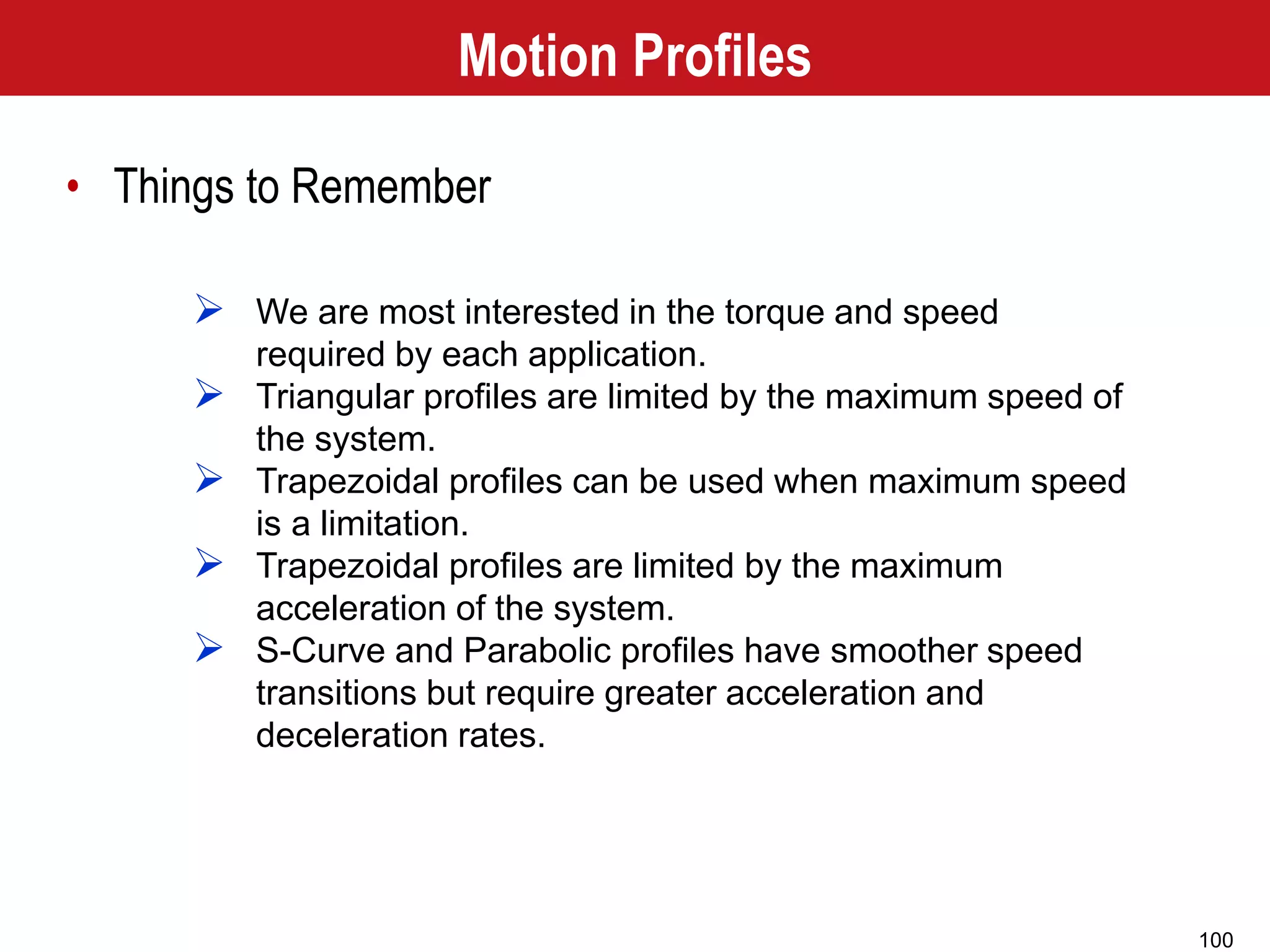 100
 We are most interested in the torque and speed
required by each application.
 Triangular profiles are limited by the maximum speed of
the system.
 Trapezoidal profiles can be used when maximum speed
is a limitation.
 Trapezoidal profiles are limited by the maximum
acceleration of the system.
 S-Curve and Parabolic profiles have smoother speed
transitions but require greater acceleration and
deceleration rates.
Motion Profiles
• Things to Remember
 
