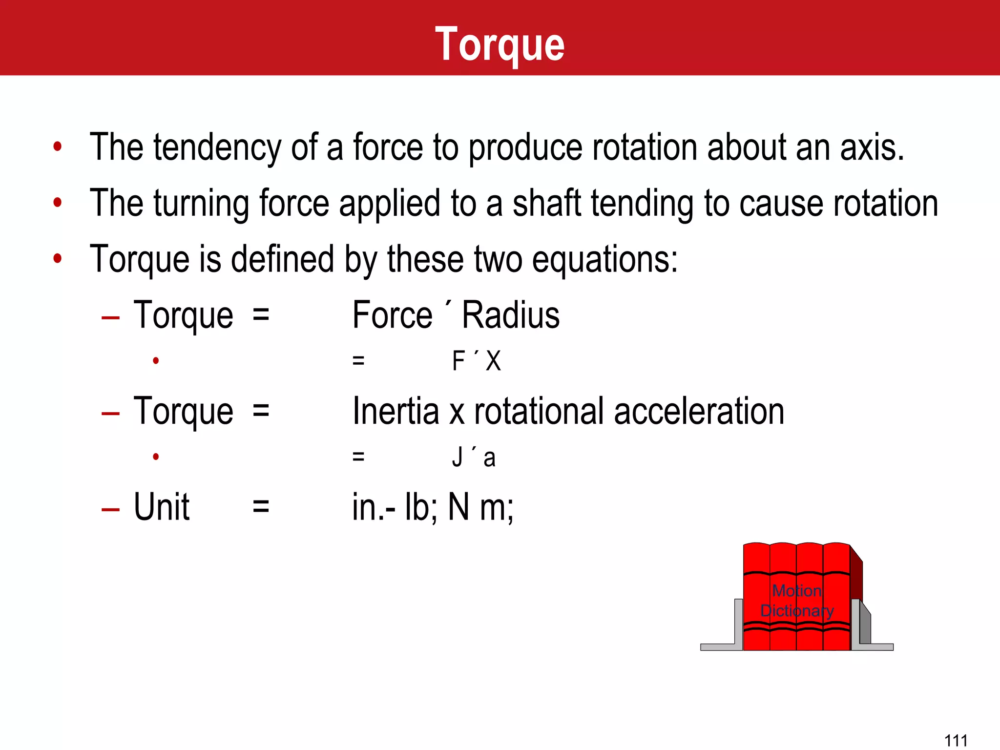 111
Motion
Dictionary
Torque
• The tendency of a force to produce rotation about an axis.
• The turning force applied to a shaft tending to cause rotation
• Torque is defined by these two equations:
– Torque = Force ´ Radius
• = F ´ X
– Torque = Inertia x rotational acceleration
• = J ´ a
– Unit = in.- lb; N m;
 