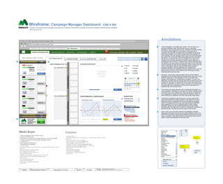 UPCOMING CAMPAIGNS
COMPLETED CAMPAIGNS
Annotations
Wireframe: Campaign Manager Dashboard: 1280 X 800
Purpose: This screen provides the agency-side user with a snapshot of their active, upcoming and recently completed mobile advertising campaigns.
DATE: 2012. 02. 06
© 2012 Medialets, All Rights Reserved.
Material is Medialets Confidential. All Copy is For Placement Only.
Author
Jef Davis
Filename
davis_portfolio_13.12.16.vsd
Page Number
12 of 66
Client
Medialets
Project
Campaign Manager Dashboard
Page
CM_Dash
1
Media Buyer
*** What campaigns require action by me
* Campaign Performance
** Impressions, expand rate, engagement rate, CTR, eCTR, eCPM
** Custom metrics by pub and by ad campaign-to-date
** Cost/Price???
* Pan-Campaign Performance
** Performance by publisher
- Campaign Status
- How many campaigns are in each status (i.e. proposal, xplan, creative, QA, live,
ended, etc.)
- What is the status of a given campaign
- What campaigns require action
- What campaigns require action by me
- Campaign Performance
- Impressions, expand rate, engagement rate, CTR, eCTR
- Custom metrics by pub and by ad campaign-to-date
- Cost/Price???
- Pan-Campaign Performance
- Performance by publisher
- Performance vs category (benchmark)
- Cost/Price???
CAMPAIGN MANAGER CREATIVE BUILDER | REPORTING | APP MANAGER | ASSETS Your Account | Downloads | Help | Customize | Sign Out
2
3
4
5
Search Specific Campaign
http://muse.medialets.com/placement_editor/?rmbr=1
Chrome File Edit View History Bookmarks Window Help
TOP CAMPAIGNS Q4
Dashboard x Website x Website x Website x Website xWebsite x Website x Website x Website x +
Wed., February 8, 2014 18.19.53
ACTIVE CAMPAIGNS
CNN Campaign I
50%
START: 02.01.12
PERFORMANCE BY PUBLISHER
Do you need
immediate
assistance from
Medialets?
DELIVERED
CNN Campaign III
48%
START: 02.01.12
DOWNLOAD
DELIVERED
CNN Campaign IV
47%
START: 02.01.12
DOWNLOAD
DELIVERED
CNN Campaign V
46%
START: 02.01.12
DOWNLOAD
DELIVERED
CNN Campaign II
49%
START: 02.01.12
DOWNLOAD
DELIVERED
Publisher
- Campaign Status
- How many campaigns are in each status (i.e. proposal, xplan, creative, QA, live,
ended, etc.)
- What is the status of a given campaign
- What campaigns require action (approvals)
- What campaigns require action by me
- Campaign Performance (only on properties I own)
- Impressions, expand rate, engagement rate, CTR, eCTR
- Custom metrics by ad campaign-to-date
- Cost/Price???
- Pan-Campaign Performance
- Performance by advertiser
- Performance vs category (benchmark)
- Cost/Price???
DOWNLOAD
x x
1
“Active Campaigns” is the default open window. This unit works on an
accordion interaction model: when the user clicks on “Upcoming
Campaigns” it spring-loads open to the top to reveal the underlying content.
The tics are merely suggestive of the behavior as the entire bar is
actionable. Bars also may be dragged open as suggested by the gripper.
Hierarchical orientation is a function of preferences. Upon selection of a
given campaign, the other campaigns fade-to-back (but are still actionable
and visible). The fundamental initial window displays primary information
that the user is concerned with such as campaign name, maturity and
prosperity. All of the data captured by the system may be captured in a
download that may be saved in variable formats. Closely associated alerts
are signified in two ways: there is a primary alert status (in red, at top) that
is also numerically encoded with the underlying number of alerts since last
check-in. Secondarily, there are also local alerts that are specific to
individual campaigns. These are attached to the campaign bars
themselves and are color coördinated (red=high, yellow=medium, etc) and
these are also a function of both preference and chronology (anything
impending=yellow; past due=red).
Secondary, more granular, data associated with the actively-selected
campaign is to the immediate right and its default state, upon-click, is open
under the default tab of “Top Campaigns of Q4” (for example) [user-
defined], which displays the “Performance by Publisher.” The user may,
additionally, add other tabs and manually select the pre-defined scope from
verticals, etc. (as seen in the drop-down menu). These may remain active
and used in combination or closed or set to “null/none” for a broader scope.
The graph data may be clicked upon at which point it light-boxes to an
expanded state (not currently shown).
The tier-three work-space allows the user to manipulate information on a
more imaginative, meaningful and granular level. Example: blended metrics
in the form of CTR, CPE, platform, etc. which can also be constrained (or
even extrapolated) through time utilizing either the calendar or slider. On-
slide=reveals pop-up feedback hover when utilizing date-range feature.
“Performance Comparison” permits the user to conduct real-time A|B
performance testing with multiple publishers. User selects from the pre-
slotted drop-downs of publishers and can scroll through the campaign
timeline to evaluate performance and, when deficiencies are identified,
make suggestions as to how to reallocate assets to higher yielding
properties. Analysis can also included blended metrics and is easily
actionable either via drag-n-drop or simply by rendering the pre-selection of
blended matrices. This data may also be saved in other formats.
There is also a more humanistic element to the Medialets Campaign
Dashboard in that there is the low-key but visible companion piece at the
bottom left that permits a real time chat interface should the user have any
issues or questions. Other global features include faceted search and the
ability to expand the dashboard to full-screen mode.
2
5
Armed Forces
Automotive
B2B
Beauty & Fashion
Business
Consumer Packaged Goods
Dating
Education
Entertainment
Finance
Food & Beverage
Healthcare
Luxury Goods
News
Pharma
Real Estate
Restaurants
Retail
Sports
Technology
Telecommunications
Travel
Business
PDF
XLS
XML
DAYS: 01-10
CAMPAIGN: 60%
DAY: 06-10
PERFORMANCE: +20%
DOWNLOAD
PRINT
DELIVERY METHODSNETWORK PLATFORMS +
PUBLISHER ALPHA
AD SIZE
PLACEMENT
INDUSTRY BENCHMARK
24
GRAPH
DATA
PAN-CAMPAIGN PERFORMANCE
GRAPH
DATA
GRAPH
DATA
GRAPH
DATA
GRAPH
DATA
GRAPH
DATA
GRAPH
DATA
GRAPH
DATA
GRAPH
DATA
GRAPH
DATA
IMPRESSIONS EXPAND RATE ENGAGEMENT RATE
CTR eCTR eCPM
CUSTOM PUB METRICS PUBLISHER PERF. COST/PRICE
GRAPH
DATA
AD CAMPAIGN-TO-DATE
PERFORMANCE COMPARISON
SAVEDAY 6/10
PUBLISHER ALPHA
PUBLISHER BRAVO
PUBLISHER: ALPHA PUBLISHER: BRAVO
PUBLISHER ALPHA
PUBLISHER BRAVO
X
120%
SUGGESTED REALLOCATION:
113%
SUGGESTED REALLOCATION:
INVENTORY
Select All
CTR
CPE
M
30
February 12
T W T F S S
31 1 2 3 4 5
6 7 8 9 10 11 12
13 14 15 16 17 18 19
20 21 22 23 24 25 26
27 28 29
X
SAVE
DELIVERY
FORMAT
DISPLAY FEATURE
PLATFORM
BLENDED
METRICS
CHART
< >
12
BLENDED METRICS
BLENDEDMETRICSPERFORMANCECOMPARISON
 