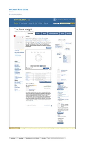 RATINGS & REVIEWSMEDIAOVERVIEW RELATEDNEWSDETAILS
Wire-frame:
Blockbuster Digital
Jef Davis
Movies | Your Queue | Games | Kids | Gifts | Stores
Movie Details
Mission statement for movie details:
Help you make decisions about this movie
MOVIE TITLE
BOX ART
Rent | Buy | Download
Director
Christopher Nolan
Cast
Christian Bale
Heath Ledger
Maggie Gyllenhaal
Gary Oldman
Morgan Freeman
Aaron Eckhart
Anthony Michael Hall
William Fichtner
Michael Caine
Eric Roberts
Michael Jai White
Melinda McGraw
Nestor Carbonell
more...
Genres
Action & Adventure
Comic Books and Superheroes
Action Sci-Fi & Fantasy
Action Thrillers
Blu-ray
Collections
AFI
Batman: Mystery of the Batwoman
Batman: Holy Batmania
Batman: Tales of the Dark Knight
Batman Beyond: The Movie
more...
Awards
Golden Trailer
Best Action
Best Motion Graphics
Links
Official Site >
IMDB >
Show times & Tickets
AFI 37
HOT
100 Synopsis
(Spoiler free) Bruce Wayne/Batman (Christian Bale) continues to
eliminate crime in Gotham City with the help of Lt. Jim Gordon
(Gary Oldman) and District Attorney Harvey Dent (Aaron Eckhart).
The Dark Knight wants to finally get rid of organized crime for good and
be free of their corruption. Batman soon finds that a new psychopathic
mastermind known as the Joker (Heath Ledger) has taken over organized
crime. After the fall of Carmine Falcone, the remaining crime bosses try to
pick up the pieces. However, the Joker is killing them off one by one.
The Joker's plan is to terrify the citizens and throw the city into chaos, and
then kill Batman.
average user rating:
See more ratings
Add to a list
Recommend
Check availability
Related Stuff
Actors
Pierce Brosnan
Nicolas Cage
George Clooney
Matt Damon
Johnny Depp
Leonardo DiCaprio
Angelina Jolie
Nicole Kidman
Jennifer Lopez
Uma Thurman
Catherine Zeta-Jones
Is preceded by:
Batman Begins (2005)
Graphic Novels
Batman: Gotham
Knight (2008)
Posters
Batman: The Dark
Knight (2008)
MORE
Similar Movies
Heat (1995)
The Departed (2006)
The Untouchables (1987)
Batman: Gotham Knight (2008)
Iron Man (2008)
Lists
Groups
The Batmen (99 MEMBERS)
Bats@TheBatLab (8 MEMBERS)
The Batman Legacy (19 MEMBERS)
Michael Keaton as Batman (10 MEMBERS)
NEW! Val Kilmer as Batman (1 MEMBER)
News
Joker's dozen: the best moments of
Batman's nemesis
July 7, 2008 at 9:27 am.
Should Batman kill the Joker?
July 7, 2008 at 9:27 am.
Batman star Christian Bale's brush with
the law
July 7, 2008 at 9:27 am.
Holy box office, Batman! To the cinema
July 7, 2008 at 9:27 am.
My Favorite Car-chases
BY bATcHASE00
VIEWED BY 100 PEOPLE
GURU
Top Special Effects
BY VFX_NYC
VIEWED BY 7800 PEOPLE
My Favorite Lines
BY scriptease
VIEWED BY 788 PEOPLE
FOR FUN
Quizes
What were the names of Bruce
Wayne's parents?
Choose Your Answer:
A: James & Elizabeth
B: Wayne & Alice
C: George & Elaine
D: Thomas & Martha
BB Blog
Does ‘Batman: The Animated
Series’ Have The Best Joker?
Published by Shawn Adler on Monday, July 7,
2008 at 9:27 am.
Joker in 'Batman: The Animated Series'Writers
have disagreed throughout the years over what
makes the Joker the Joker. (Read about the
history of the Joker, from “Batman” #1 to Heath
Ledger here.) Is it his laugh, his menace, his
ironic absurdity? But few today argue over who
did it the best:
Blogs
"The Dark Knight" is the number one title currently at Blockbuster… 1,037 people searched for "The Dark Knight" on Blockbuster in the past 24 hours … There are 265 reviews ofMovie Details
The Dark Knight (2008)
Rated PG-13 For Intense sequences of violence and some menace. for 14+ (more)
Length: 150 minutes
Heathen999 2.05PM An exceptional follow-up to "Batman Begins."
Munkie420 1.05PM Sinister thrilling mandatory dark complex art
Se7en22 12.05PM Everyone should watch The Dark Knight
Meatlessoul 11.05AM A depressing sketch of human character
BonBonChicken 10.05AM Transcends its origins and is recommended
x00xieNYC 9.05AM Sinister thrilling mandatory dark complex art
Silver22 8.05AM Wow! A richly thrilling crime saga
DonLaFontaine 7.05AM A depressing sketch of human character
Like it?: Yes6 Word Reviews
The Dark Knight Text Size: A A A
Critic's Pick 34 Comments | Add Yours
By Christopher Tookey
Daily Mail [UK]
Published Aug 2, 2008
Even if the death of Heath Ledger hadn’t already draped it in a funeral shroud, The Dark Knight
would be a morbid affair: It could only be darker if Batman died. (He does die a little, on the inside.)
The director, Christopher Nolan, has decided to get real with the thing. Forget Gotham City—or
Anton Furst’s splendid Gothic Gotham of Tim Burton’s Batman, which summoned up the freaky
superhero’s inner landscape of vaulted arches and gargoyles. We’re now in a modern,
untransformed Manhattan, where the Joker’s opening bank heist unfolds in a tense, realistic style
with multiple point-blank shootings. It’s a shock—and very effective—to see a comic-book villain
come on like a Quentin Tarantino reservoir dog. But then the novelty wears off and the lack of
imagination, visual and otherwise, turns into a drag. The Dark Knight is noisy, jumbled, and sadistic.
Even its most wondrous vision—Batman’s plunges from skyscrapers, bat-wings snapping open as
he glides through the night like a human kite—can’t keep the movie airborne. There’s an anvil
attached to that cape. MORE
1 - 20 (critics sorted by usefulness) 1 2 3 4 5 6 7 8 9 10 11
Was this review helpful?
Movie Critic Review
© 2014 Jef Davis, All Rights Reserved.
Material is Jef Davis/ Client Confidential. All Copy is For Placement Only.
Author
Jef Davis
Filename
davis_portfolio_13.12.16.vsd
Page Number
23 of 66
Client
BlockBuster
Project
Site Redesign
Page
Movie_Deets
PLAY TRAILER
SEE MORE
SEE MORE
BLOCKBUSTER.comTM
Get It
4 5321
SEE MOREWRITE A REVIEW
SEE MORE
SEE MORE
SUBMIT
Save Search
Hello, King Auteur | My Account | Cart (4) | Help
New Releases What are you looking for? Get It Now
 