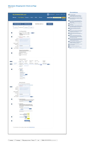 Save Search
Hello, King Auteur | My Account | Cart (4) | Help
New Releases What are you looking for? Get It NowMovies | Your Queue | Games | Kids | Gifts | Stores
BLOCKBUSTER.comTM
Wire-frame:
Blockbuster Digital
Jef Davis
$322.82
$013.97
$000.00
Shopping Cart: Check-out Page
1 The “Check-out” Page
Your Shipping Details: In the case of a first-time
customer, obviously no previously entered address is
available for selection and the “Ship To” is vacant.
Primary / default status can be indicated by selecting an
alternative address (or card), selecting the radio-button,
and then clicking “save.”
Upon completion of a primary shipping address the
customer names and then saves the address. The first
address entered is the default primary address until
otherwise indicated.
“First Class” is the default as is the customer’s primary
shipping option.
2
3
4
5 Payment Methods: visually represented at the top to
give immediate transparency as to the primary payment
options which are available under the drop down.
All edits to the card details are done via direct
manipulation and then saved by clicking the “save”
button.
Adding a new card is simply done by directly entering in
the new card info. The customer may also make any
new additional card their primary card.
Clicking the “save” new card buttons drops down
another field exactly like the one shown above it in this
example.
PayPal is an alternative payment method and the
customer may log onto their PayPal account directly
from this page or sign up for a new account (which will
take them away from this page)
Edit an existing address simply by choosing it from the
drop-down menu, and then clicking the edit button. This
will populate the fields beneath it which may be edited
via direct manipulation and then saved.
Once it has been saved, a feedback flag (of some sort)
indicated the saved state – it could be a flag (as
illustrated) or a button change, et cetera.
The customer may apply a promotional card or apply a
gift card if applicable.
Enters postal code to get shipping amount.
Clicks on “checkout” to proceed to the “confirmation”
screen
6
7
8
9
10
11
12
Pay with existing Credit Card No. Cardholder's Name Expiration Date
Jef Davis***-00001 09 2011
Pay with new card Credit Card No. Cardholder's Name Expiration Date
My AMEX
Card Name
Name This Card
Payment Information
Security Code:
What’s this?
The 3 numbers
on the back of
your card
Shipping & Handling Options
Please select a shipping and handling option for your order.
Merchandise Subtotal: $322.82
First Class (ships in 1-2 business days)
$13.97
Priority (ships the next business day)
$14.99
Ship to my primary address:
Jef Davis
246 Spring Street, New York, NY 10013
United States
Your Shipping Details
Ship to a new address-
Member Log In
Email address
PayPal password
Forgot your email address
or password?
New to PayPal? Sign up.
(NOTE: this will take you away from the
Blockbuster.com site)
name@domain.com
********
Pay with PayPal
Full Name:
Address Line1:
Address Line2:
City:
State/Province/Region:
ZIP/Postal Code:
Country:
Phone Number:
Name This Address:
Street address, P.O. box, company name, c/o
Apartment, suite, unit, building, floor, etc.
E.g., “Mom’s Office”
If you need help or have a question, please contact Customer Service.
Apply Promotional Code
If you have a promotional code, enter it here and click apply. Note:
only one media/promotional code can be used per order/offer.
Promotional Code:
-
- Apply Gift Card
Enter gift card information here and click apply to use it on
this order. The amount of your gift card(s) will be deducted
from your total order. Any remaining balance will be charged
to your credit card.
Gift Card Number:
Pin Number:
what's this?
Check Balance
Note: You may enter up to 3 gift cards, simply enter the first card's information and click
apply, enter next gift card, etc.
Product Total:
Shipping & Handling (Estimate):
Subtotal: $336.79
This takes you to “Confirmation”
Enter delivery ZIP code
Billing Information
Use my shipping address for my billing address.
My billing address is different from my shipping address.-
Full Name:
Address Line1:
Address Line2:
City:
State/Province/Region:
ZIP/Postal Code:
Country:
Phone Number:
Name This Address:
Street address, P.O. box, company name, c/o
Apartment, suite, unit, building, floor, etc.
E.g., “Mom’s Office”
Estimate Tax:
Shipping Help
* Required Fields
*
*
*
*
*
*
* Required Fields
*
*
*
*
*
*
© 2014 Jef Davis, All Rights Reserved.
Material is Jef Davis/ Client Confidential. All Copy is For Placement Only.
Author
Jef Davis
Filename
davis_portfolio_13.12.16.vsd
Page Number
26 of 66
Client
BlockBuster
Project
Site Redesign
Page
COP
1
Default?2
3
4
6
8
5
9
7
1110
12
12
13
14
13
14
SAVED (4)SHOPPING CART (11)DOWNLOADS (4)YOUR QUEUE (531)
CHECK-OUTCART
1 2 3
CONFIRMATION
4
RECEIPT
EDIT
SAVE
SAVE
GO
SAVE
APPLY
APPLY
GO
CHECK OUT
HOME
United States
AMEX
Master Card Mo Year
United States
Annotations
 