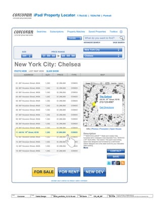 SITE MAP | HELP | CONTACT US | PRIVACY | ABOUT | COPYRIGHT
PHOTO VIEW LIST/ MAP VIEW SLIDE SHOW
iPad/ Property Locator: 7.76x5.82 | 1024x768 | Portrait
© 2014 Jef Davis, All Rights Reserved.
Material is Jef Davis/ Client Confidential. All Copy is For Placement Only.
Author
Jef Davis
Filename
davis_portfolio_13.12.16.vsd
Page Number
28 of 66
Client
Corcoran
Project
Tablet Design
Page
CR_LM_WF
NEW DEVFOR RENTFOR SALE
New York City: Chelsea
ADDRESS SqFt PRICE TYPE
The Oxford
420 W. 19th
Street, #21B
212-123-4567
Get Directions
MAP
SAVE
CONTACT
09. 687 Houston Street, #45A 1,352 $1,396,000 CONDO
10. 687 Houston Street, #45A 1,352 $1,396,000 CONDO
12. 687 Houston Street, #45A 1,352 $1,396,000 CONDO
13. 687 Houston Street, #45A 1,352 $1,396,000 CONDO
14. 687 Houston Street, #45A 1,352 $1,396,000 CONDO
15. 687 Houston Street, #45A 1,352 $1,396,000 CONDO
04. 687 Houston Street, #45A 1,352 $1,396,000 CONDO
05. 687 Houston Street, #45A 1,352 $1,396,000 CONDO
05. 687 Houston Street, #45A 1,352 $1,396,000 CONDO
06. 687 Houston Street, #45A 1,352 $1,396,000 CONDO
07. 687 Houston Street, #45A 1,352 $1,396,000 CONDO
08. 687 Houston Street, #45A 1,352 $1,396,000 CONDO
01. 687 Houston Street, #45A 1,352 $1,396,000 CONDO
02. 687 Houston Street, #45A 1,352 $1,396,000 CONDO
03. 687 Houston Street, #45A 1,352 $1,396,000 CONDO
11. 420 W. 19th
Street, #21B 1,352 $1,890,000 CONDO
Description
****NEW EXCLUSIVE*** Sleek and modern fully
furnished loft in Chelsea's most desirable FULL SERVICE
LOFT BUILDING, The Oxford. This warm and inviting
space was designed and furnished by a well known
interior designer and is the ideal home for your relocation
client looking…
More
Info | Photos | Floorplan | Open House
Searches Subscriptions Property Matches Saved Properties Toolbox
What do you want to find?
ADVANCED SEARCH
$99
SIZE PRICE RANGE
999 999$1 000 0002BR
New York City
Chelsea
Condo
SAVE SEARCH
 