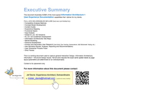 This document illustrates SOME of the more typical Information Architecture +
User Experience Documentation capabilities that I deliver for my clients.
FULL UCD DELIVERABLES INCLUDE (but are not limited to):
• Competitive Analysis Matrices
• Concept Model Development
• Content Audits
• Experience Mapping
• Functional Specs
• Gap Analysis
• Global IA, UX, IxD Solutions
• IA, UX, IxD Guidelines Development
• Information Architectures/ Site Maps
• Mental Modelling
• Persona Development
• Primary and Secondary User Research (Card Sorts, Eye-Tracking, Nomenclature, A|B/ Multivariate Testing, etc.)
• Site Heuristics Review, Analysis, Reporting and Recommendations.
• User Scenarios/ Process Flows
• Wire Frames
This is a working document used to capture general Interaction Design, Information Architecture,
Information + Structural Design issues. Not all work requires the exact same spatial needs so page
layout parameters are determined on an individual-basis.
Content is for placement only.
Executive Summary
User Decision Point
For more information about this document please contact:
Jef Davis: Experience Architect, Extraordinaire
e. mister_davis@hotmail.com | preferred contact method
 