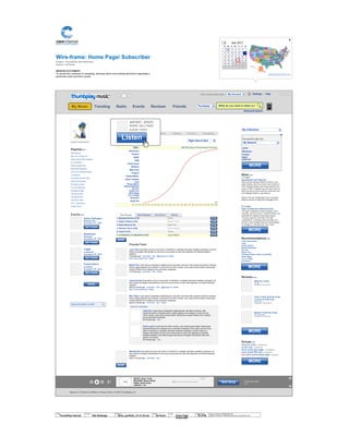 Wire-frame:
Project: ThumbPlay Site Redesign
Author: Jef Davis
Home Page/ Subscriber
MISSION STATEMENT
To assist the customer in sampling, learning about and making decisions regarding a
particular artist and their works.
© 2014 Jef Davis, All Rights Reserved.
Material is Jef Davis/ Confidential. All Copy is For Placement Only.
Author
Jef Davis
Filename
davis_portfolio_13.12.16.vsd
Page Number
35 of 66
Client
ThumbPlay Internal
Project
Site Redesign
Page
Home Page
Subscriber
Top searches right now...
JFKFC
Missionary
Position
RSVD
Edith Piaf
Friends Feed
Larry Tate Duis autem vel eum iriure dolor in hendrerit in vulputate velit esse molestie consequat, vel illum
dolore eu feugiat nulla facilisis at vero eros et accumsan et iusto odio dignissim qui blandit praesent
luptatum.
5 minutes ago · Comment · Like · @jmspool on Twitter
See 5 more posts from Twitter
Mister Pink Lorem ipsum onsectetuer adipiscing elit, sed diam nonummy nibh euismod tincidunt ut laoreet
dolore magna aliquam erat volutpat. Ut wisi enim ad minim veniam, quis nostrud exerci tation ullamcorper
suscipit lobortis nisl ut aliquip ex ea commodo consequat.
4 minutes ago · Comment · Like · Share
Jonas Grumby Duis autem vel eum iriure dolor in hendrerit in vulputate velit esse molestie consequat, vel
illum dolore eu feugiat nulla facilisis at vero eros et accumsan et iusto odio dignissim qui blandit praesent
luptatum.
about a minute ago · Comment · Like · @jgrumby on Twitter
See 5 more posts from Twitter
Mrs. Roper Lorem ipsum onsectetuer adipiscing elit, sed diam nonummy nibh euismod tincidunt ut laoreet
dolore magna aliquam erat volutpat. Ut wisi enim ad minim veniam, quis nostrud exerci tation ullamcorper
suscipit lobortis nisl ut aliquip ex ea commodo consequat.
about a minute ago · Comment · Like · Share
Wendell Gee Duis autem vel eum iriure dolor in hendrerit in vulputate velit esse molestie consequat, vel
illum dolore eu feugiat nulla facilisis at vero eros et accumsan et iusto odio dignissim qui blandit praesent
luptatum.
about a minute ago · Comment · Like
Playlists EDIT
Beer Money
Get Your Grunge On
CMT's 2010 Music Awards
On The Move
Ronnie James Dio
Bankhead Rappers
20 Of The Greatest Solos
True Blood
Covering The 20's-30's
Obscure Originals
25 Worst Covers
Top 100 Hip-Hop
Greatest Songs
100 Great Emo
The Best AOR
Fret Boys Take
VH-1 Countdown
Guitar Hero 3
Ambient Death Metal
News EDIT
7.17.2010
Guadalajara And Beyond
Steve will join Michael Rother (of NEU!) and
Aaron Mullan (Tall Firs) to form HALLOGALLO
2010: Michael Rother and Friends perform the
music of NEU! Together they will play music by
NEU! as well as some tracks by Harmonia and
from Michael Rother´s solo albums.
Mexico City and Guadalajara have now been
added to the list of cities that Hallogallo 2010
07.14.2010
High Confessions Release Party
The High Confessions (Steve Shelley, Chris
Connelly, Jeremy Lemos + Sanford Parker) will
celebrate the release of their debut album
"Turning Lead Into Gold With The High
Confessions" on Relapse Records with a DJ
set and record release party at The Burlington
in Chicago, IL. Monday July 19 at 10pm.
Recommendations EDIT
Yeah Yeah Yeahs
Liars
Pussy Galore
Blonde Redhead
Guv'ner
Royal Trux
Thinking Fellers Union Local #282
Boss Hogg
Yo La Tengo
Pavement
Reviews EDIT
Groups EDIT
Ciccone Youth (99 MEMBERS)
sy fan club (8 MEMBERS)
sonic youth gear page (19 MEMBERS)
sonic youth 930 club (10 MEMBERS)
NEW! sonic youth empty page (1 MEMBER)
X
About Us | Terms & Conditions | Privacy Policy | © 2010 Thumbplay, Inc
The Empty Road
2:15
Image
ARTIST: Sonic Youth
RELEASE: Murray Street
SONG: Street Sauce
LENGTH: 7:34
+<
Jaine Farr Lorem ipsum onsectetuer adipiscing elit, sed diam nonummy nibh
euismod tincidunt ut laoreet dolore magna aliquam erat volutpat. Ut wisi enim ad
minim veniam, quis nostrud exerci tation ullamcorper suscipit lobortis nisl ut aliquip
ex ea commodo consequat.
56 minutes ago · Like
Cloris Leach Ut wisi enim ad minim veniam, quis nostrud exerci tation ullamcorper
suscipit lobortis nisl ut aliquip ex ea commodo consequat. Duis autem vel eum iriure
dolor in hendrerit in vulputate velit esse molestie consequat, vel illum dolore eu
feugiat nulla facilisis at vero eros et accumsan et iusto odio dignissim qui blandit
praesent luptatum zzril delenit augue duis dolore te feugait nulla facilisi. Nam liber
tempor cum soluta
56 minutes ago · Like
View all 4 comments
1. Bangkok Shocks (4:19)
TRENDING NOW
ThumbPlayFollowers Following
289,000 plays in the previous 24 hours.
1:00 2:00 3:00 4:00 5:00 6:00 7:00 8:00 9:00 10:00 11:00 12:00 13:00 14:00 15:00 16:00 17:00 18:00 19:00 20:00 21:00 22:00 23:00 24:00
2. Saigon Shakes (4:04)
Drake
Mariah Carey
3. Hanoi Rocks (4.16)
4. Glimmer Twins (5:26)
Edith Piaf
Darius Rucker
Top Songs New Releases Top Albums Genres
5. Low-Fi (4.16)
6. Confessions of a Bedwetter (5:26)
Twista
Justin Bieber
Moronic Youth
BY TM
VIEWED BY 100 PEOPLE
Sonic Youth Set-list of the
concert at 9:30 Club
BY DC-9:30
VIEWED BY 7800 PEOPLE
Master of the Pan Flute
BY Lee Ranaldo
VIEWED BY 788 PEOPLE
ADD AN EVENT ALERT
Action Swingers
Webster Hall
November 17th
, 2010
Events EDIT
Bewitched
Roseland
November 18th
, 2010
Juggs
Amberland
November 18th
, 2010
Pussy Galore
Southpaw
November 19th
, 2010
JFKFC
Missionary
Position
RSVD
ADM
Pariah Carey
Whatevs
Baby Claw
Thugnut
Twisted Blister
Blown Tweaker
Liars
Pussy Galore
Blonde Redhead
Guv'ner
Royal Trux
Boss Hogg
Yo La Tengo
Pavement
Edith Piaf
July 26, 2010
My Network FriendsGroups
1 2 3 4 5 6 7
8 9 10 11 12 13 14
15 16 17 18 19 20 21
22 23 24 25 27 28
29 30 31 1 2 3 4
5 6 7 8 9 10 11
26
Su Mo Tu We Th Fr Sa
July 2011<
OR ENTER POSTAL CODE
X
Next Song
Get Tickets
Get Tickets
Get Tickets
Get Tickets
Listen
ARTIST: JFKFC
SONG: KILLTARD
ALBUM: CHINOI
MORE
$1.29
$1.29
$1.29
$1.29
$1.29
$1.29
My Collections
Right Here & Now
My Network
MORE
Hello, Ambient Death MetalTM
Advanced search
Settings | Help
What do you want to listen to?My Music Trending Radio Events Reviews Friends
My Account
Thumbplay
MORE
MORE
MORE
MORE
MORE
MORE
 