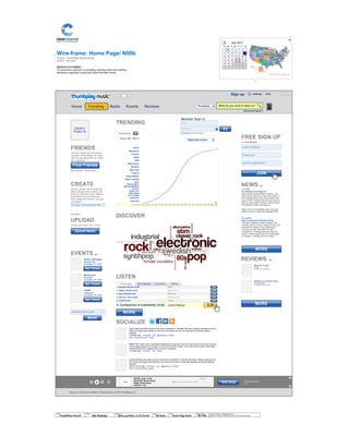 Wire-frame:
Project: ThumbPlay Site Redesign
Author: Jef Davis
TM
Advanced search
Settings | Help
What do you want to listen to?Home Trending Radio Events Reviews Thumbplay
Home Page/ N00b
MISSION STATEMENT
To assist the customer in sampling, learning about and making
decisions regarding a particular artist and their works.
© 2014 Jef Davis, All Rights Reserved.
Material is Jef Davis/ Confidential. All Copy is For Placement Only.
Author
Jef Davis
Filename
davis_portfolio_13.12.16.vsd
Page Number
36 of 66
Client
ThumbPlay Internal
Project
Site Redesign
Page
Home Page Noob
Upload a
Profile Pic
Ambient Death Metal
About Us | Terms & Conditions | Privacy Policy | © 2010 Thumbplay, Inc
The Empty Road
2:15
Image
ARTIST: Sonic Youth
RELEASE: Murray Street
SONG: Street Sauce
LENGTH: 7:34
Next Song
+<
TRENDING
1:00 2:00 3:00 4:00 5:00 6:00 7:00 8:00 9:00 10:00 11:00 12:00 13:00 14:00 15:00 16:00 17:00 18:00 19:00 20:00 21:00 22:00 23:00 24:00
JFKFC
Missionary
Position
RSVD
ADM
Pariah Carey
Whatevs
Baby Claw
Thugnut
Twisted Blister
Blown Tweaker
Liars
Pussy Galore
Blonde Redhead
Guv'ner
Royal Trux
Boss Hogg
Yo La Tengo
Pavement
Edith Piaf
July 26, 2011
1 2 3 4 5 6 7
8 9 10 11 12 13 14
15 16 17 18 19 20 21
22 23 24 25 27 28
29 30 31 1 2 3 4
5 6 7 8 9 10 11
26
Su Mo Tu We Th Fr Sa
July 2011<
OR ENTER POSTAL CODE
X
1. Bangkok Shocks (4:19)
2. Saigon Shakes (4:04)
Drake
Mariah Carey
3. Hanoi Rocks (4.16)
4. Glimmer Twins (5:26)
Edith Piaf
Darius Rucker
Top Songs New Releases Top Albums Genres
5. Low-Fi (4.16)
6. Confessions of a Bedwetter (5:26)
Twista
Justin Bieber
Larry Tate Duis autem vel eum iriure dolor in hendrerit in vulputate velit esse molestie consequat, vel illum
dolore eu feugiat nulla facilisis at vero eros et accumsan et iusto odio dignissim qui blandit praesent
luptatum.
5 minutes ago · Comment · Like · @jmspool on Twitter
See 5 more posts from Twitter
Mister Pink Lorem ipsum onsectetuer adipiscing elit, sed diam nonummy nibh euismod tincidunt ut laoreet
dolore magna aliquam erat volutpat. Ut wisi enim ad minim veniam, quis nostrud exerci tation ullamcorper
suscipit lobortis nisl ut aliquip ex ea commodo consequat.
4 minutes ago · Comment · Like · Share
Jonas Grumby Duis autem vel eum iriure dolor in hendrerit in vulputate velit esse molestie consequat, vel
illum dolore eu feugiat nulla facilisis at vero eros et accumsan et iusto odio dignissim qui blandit praesent
luptatum.
about a minute ago · Comment · Like · @jgrumby on Twitter
See 5 more posts from Twitter
Confirm password
Password
Email Address
ALL FIELDS REQUIRED
FREE SIGN UP
DISCOVER
LISTEN
SOCIALIZE
FRIENDS
Find your friends who are already
members of ThumbPlay and invite
others to join along with you. Share
your collections.
More friends = More music...
CREATE
Play list: simply a list of songs that
allows categorization, editing, and
listening of playlists online, aided by
personalized song recommenda-
tions, ratings and reviews. Let’s get
you started.
OR SIMPLY
It’s easy - List artists you like
UPLOAD
Upload your music from iTunes
ADD AN EVENT ALERT
Action Swingers
Webster Hall
November 17th
, 2010
EVENTS EDIT
Bewitched
Roseland
November 18th
, 2010
Juggs
Amberland
November 18th
, 2010
TM
ThumbPlay +
Member Sign In
Email
Password
Remember me on this computer
?
Find Friends
Upload Music
JOIN
Get Tickets
Next Song
GO
$.29
$.29
$.29
$.29
$.29
$.29
MORE
+
Sign up
Right Here & Now
NEWS EDIT
7.17.2010
Guadalajara And Beyond
Steve will join Michael Rother (of NEU!) and
Aaron Mullan (Tall Firs) to form HALLOGALLO
2010: Michael Rother and Friends perform the
music of NEU! Together they will play music by
NEU! as well as some tracks by Harmonia and
from Michael Rother´s solo albums.
Mexico City and Guadalajara have now been
added to the list of cities that Hallogallo 2010
07.14.2010
High Confessions Release Party
The High Confessions (Steve Shelley, Chris
Connelly, Jeremy Lemos + Sanford Parker) will
celebrate the release of their debut album
"Turning Lead Into Gold With The High
Confessions" on Relapse Records with a DJ
set and record release party at The Burlington
in Chicago, IL. Monday July 19 at 10pm.
Moronic Youth
BY TM
VIEWED BY 100 PEOPLE
Masters of the Pan Flute
BY Lee Ranaldo
VIEWED BY 788 PEOPLE
MORE
REVIEWS EDIT
MORE
MORE
Get Tickets
Get Tickets
 