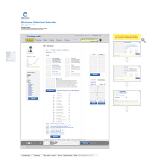 Wire-frame:
Project: ThumbPlay Site Redesign
Author: Jef Davis
Collections/ Subscriber
MISSION STATEMENT
To assist the customer in sampling, learning about and making
decisions regarding a particular artist and their works.
© 2014 Jef Davis, All Rights Reserved.
Material is Jef Davis/ Confidential. All Copy is For Placement Only.
Author
Jef Davis
Filename
davis_portfolio_13.12.16.vsd
Page Number
37 of 66
Client
ThumbPlay Internal
Project
Site Redesign
Page
Collection Subscriber
Ambient Death Metal
About Us | Terms & Conditions | Privacy Policy | © 2010 Thumbplay, Inc
The Empty Road
2:15
Image
ARTIST: Sonic Youth
RELEASE: Murray Street
SONG: Street Sauce
LENGTH: 7:34
Next Song
+<
ThumbPlayPlaylists Stations
SHARE PAGE SITE MENU LIKE TWITTER DIGG THIS STUMBLE IT FAN PAGE RECENT ACTIVITY HIDE
1 2 3 4 5 6 7 8 9 10 11 12 13 14 15 16 17 18 19 20 21 22 23 24
Edith Piaf
JFKFC
Missionary
Position
RSVD
ADM
Pariah Carey
Whatevs
August, 4, 2011
MY MUSIC
Artists
Anne Frank Zappa
Lorem ipsum onsectetuer
adipiscing elit, sed diam
nonummy nibh euismod
tincidunt ut laoreet. more
Most Recent
Most Played
Favorites
Alphabetical
Popularity
Release Date
Genre
Mood
Tags
Acoustical Properties
GROUPSFRIENDS
RECOMMENDEDSIMILARITY
X
Fred Rutherford Hide
Currently listening to: Foucault-Dependent
Likes: Lurch, Doris Day, The Foreskins
Suggests: AFI, Terence Trent D’Arby, Edith Piaf
89% Similar to you.
You Both Like
Write a comment...
X
Édith Piaf Hide
Recent release: L'Intégrale Complete: 2007
Our best guess for you
Fun fact: Piaf—a Francilien colloquialism for
"sparrow"—was a nickname she received at age 20
Similar to:
Jeanne Bourgeois Berthe Sylva Josephine Baker
Key words: Les Yeux De Ma Mere
MORE
Queefs Fluffer Edith Piaf
MORE
The Voice of the Sparrow: The Very Best of Édith Piaf
Song Title Time
listen 1. La Vie L'amour 1:49
listen 2. La Vie En Rose 3:07
listen 3. Milord 4:29
listen 4. Comme Moi 2:59
listen 5. Le Vieux Piano 3:13
listen 6. Polichinelle 3:06
listen 7. Toujours Aimer 3:15
listen 8. L'effet Qu'tu M'fais 3:17
listen 9. Mon Manège À Moi 3:03
listen 10. Mon Dieu (My God) 3:26
listen 11. Hymne À L'amour 3:29
listen 12. T'es Beau Tu Sais 4:05
listen 13. Bravo Pour Le Clown ! 3:11
listen 14. C'est L'amour 3:00
listen 15. Non, Je Ne Regrette Rien 2:23
listen 16. Avant Nous 3:02
listen 17. La Goualante Du Pauvre Jean 2:05
listen 18. L'accordéoniste 3:37
PLAY ALL
PLAY ALL
PLAY ALL
PLAY ALL
PLAY ALL
PLAY ALL
PLAY ALL
PLAY ALL
PLAY ALL
MY PLAYLISTS EDIT
Egg Roll
Bar-B-Q Spare Ribs
Vegetable Rolls
Teriyaki Steak
Spring Rolls
Roast Pork
Fried Wontons
Sweet Sour Sauce
Pu Pu Platter
2 of Egg Roll
Teriyaki Steak
Bar-B-Q Spareribs
Fried Wonton
Fried Shrimp
Fried Chicken Wing
Steamed Meat
Chicken Wings
Shrimp Toast
French Fries
Crab Rangoon
Classical
Surfadelica
Punk
90's
Country
Bluegrass
Blues
Surfa Rosa
X
Gogol Bordello
Start Wearing Purple: 4:50
Gypsy Punks - 2008
x x x
Leave a comment
Share this
x x x x x x x
Like Dislike
Édith Piaf: 30th Anniversaire, April 1994
Édith Piaf: Her Greatest Recordings 1935–1943, July 1995
The Early Years: 1938–1945, Vol. 3, October 1996
Hymn to Love: All Her Greatest Songs in English, November 1996
Gold Collection, January 1998
The Rare Piaf 1950–1962, April 1998
La Vie en rose, January 1999
Montmartre Sur Seine, September 2000
Éternelle: The Best Of , January 2000
Stiff Little Fingers
Lorem ipsum onsectetuer
adipiscing elit, sed diam
nonummy nibh euismod
tincidunt ut laoreet. more
Choking Victim
Lorem ipsum onsectetuer
adipiscing elit, sed diam
nonummy nibh euismod
tincidunt ut laoreet. more
Édith Piaf
Lorem ipsum onsectetuer adipiscing elit, sed diam nonummy
nibh euismod tincidunt ut laoreet. Ut wisi enim ad minim
veniam, quis nostrud exerci tation ullamcorper suscipit lobortis
nisl ut aliquip ex ea commodo consequat. Duis autem vel eum
iriure dolor in hendrerit in vulputate velit esse molestie
consequat, vel illum dolore eu feugiat nulla facilisis at vero
eros et accumsan et iusto odio dignissim qui blandit praesent
luptatum zzril delenit augue duis dolore te feugait nulla facilisi.
Jerry’s Kids
Lorem ipsum onsectetuer
adipiscing elit, sed diam
nonummy nibh euismod
tincidunt ut laoreet. more
Fugazi
Lorem ipsum onsectetuer
adipiscing elit, sed diam
nonummy nibh euismod
tincidunt ut laoreet. more
JFKFC
Lorem ipsum onsectetuer
adipiscing elit, sed diam
nonummy nibh euismod
tincidunt ut laoreet. more
Next Song
FRIEND
ARTIST
ARTIST
SOCIAL
Most Recent
MORE
MORE
This isn’t being sloppy: occasionally I
like to sketch out ideas off to the side.
Hello, Ambient Death MetalTM
Advanced search
Settings | Help
What do you want to listen to?My Music Trending Radio Events Reviews Friends
My Account
Thumbplay
Add to Group
BluegrassCaoineadh
My Network
PunkSka
NEW
PLAY ALL
MORE
MORE ENLARGE
MORE
 