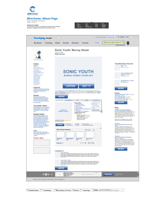 Wire-frame: Album Page
Project: ThumbPlay Site Redesign
Author: Jef Davis
MISSION STATEMENT
To assist the customer in sampling, learning about and making
decisions regarding a particular artist and their works.
© 2014 Jef Davis, All Rights Reserved.
Material is Jef Davis/ Confidential. All Copy is For Placement Only.
Author
Jef Davis
Filename
davis_portfolio_13.12.16.vsd
Page Number
39 of 66
Client
ThumbPlay Internal
Project
Site Redesign
Page
Album Page
Library
Playlists
Beer Money
Get Your Grunge On
CMT's 2010 Music Awards
On The Move
Ronnie James Dio
Bankhead Rappers
20 Of The Greatest Solos
True Blood
Covering The 20's-30's
Obscure Originals
25 Worst Covers
Top 100 Hip-Hop
Greatest Songs
100 Great Emo
The Best AOR
Fret Boys Take
VH-1 Countdown
Guitar Hero 3
Featured
TBDKitten, Grinderman, Harry Crews,
Lucky Sperms, Mirror/Dash, Mosquito,
Pavement, Pussy Galore, Red
Transistor
Genres
Noise Rock, Alternative Rock,
Experimental Rock, No Wave, Indie
Rock, Noise, Experimental, Modern
Classical, Drone, Film Soundtrack,
Lo-Fi, Free Improvisation, Post-Punk,
Field Recordings
Top Artists: Genre
Yeah Yeah Yeahs, Liars, Pussy Galore
Blonde Redhead, Guv'ner, Royal Trux
Thinking Fellers Union Local #282,
Boss Hogg, Yo La Tengo, Pavement
more...
Related Artists
Action Swingers, Bewitched, Nick
Cave and The Bad Seeds, Ciccone
Youth, China Shop, The Coachmen,
Dim Stars, Diskaholics Anonymous
Trio, Dustdevils, 8 Eyed Spy, Free
Kitten, Grinderman, Harry Crews,
Lucky Sperms, Mirror/Dash, Mosquito,
Pavement, Pussy Galore, Red
Transistor, I.C.P. & The Ex, Sonic
Youth / Jim O'Rourke, Teenage Jesus
& The Jerks, Tough Terry and the
Wombats, Wylde Ratttz
Links
Kitten, Grinderman, Harry Crews,
Lucky Sperms, Mirror/Dash, Mosquito,
Pavement, Pussy Galore, Red
Transistor,
Promos / Offers
ThumbPlay Music Social Info
Groups
SAUCER-LIKE SONIC YOUTH (99 MEMBERS)
sy fan club (8 MEMBERS)
sonic youth gear page (19 MEMBERS)
sonic youth 930 club (10 MEMBERS)
NEW! sonic youth empty page (1 MEMBER)
News
7.17.2010
HALLOGALLO 2010 IN USA, MEXICO
(GUADALAJARA ADDED), AND BEYOND
Steve will join Michael Rother (of NEU!) and Aaron
Mullan (Tall Firs) to form HALLOGALLO 2010:
Michael Rother and Friends perform the music of
NEU! Together they will play music by NEU! as well
as some tracks by Harmonia and from Michael
Rother´s solo albums.
Mexico City and Guadalajara have now been
added to the list of cities that Hallogallo 2010
07.14.2010
HIGH CONFESSIONS RECORD RELEASE
PARTY
The High Confessions (Steve Shelley, Chris
Connelly, Jeremy Lemos + Sanford Parker) will
celebrate the release of their debut album "Turning
Lead Into Gold With The High Confessions" on
Relapse Records with a DJ set and record release
party at The Burlington in Chicago, IL. Monday July
19 at 10pm.
07.13.2010
LEE AT WHITNEY MUSEUM CHRISTIAN
MARCLAY FESTIVAL
Lee has four performances set for the Whitney
Museum in NYC as part of the Christian Marclay:
Festival exhibit. Two performances with Text of
LIght (Alan Licht, Ulrich Krieger) happened (!) July
2 & 3. Lee will play solo with Christian's "music box
guitar' at 1pm on Thursday July 15, and a quartet
with Alan Gersten
Sonic Truth
BY TM
VIEWED BY 100 PEOPLE
Sonic Youth Set-list of the
concert at 9:30 Club
BY DC-9:30
VIEWED BY 7800 PEOPLE
The Expressway to Yr Skull
BY Lee Ranaldo
VIEWED BY 788 PEOPLE
Discography
About Us | Terms & Conditions | Privacy Policy | © 2010 Thumbplay, Inc
average user rating:
See more ratings
Add to a list
Add to Radio Station
Share
Email
Favorite
Recommend
Murray Street
1. The Empty Page
2. Disconnection Notice
3. Rain On Tin
4. Karen Revisited
5. Radical Adults Lick Godhead Style
6. Plastic Sun
7. Sympathy For The Strawberry
Japanese CD bonus track:
8. Street Sauce
Studio Releases Compilations EPs Singles
COVER ART
“MURRAY STREET”
The Eternal
2009
Rather Ripped
2006
Sonic Nurse
2004
View all (17)
Murray Street
2002
Other Studio Releases
Comments (98)
Sonic Vermouth
Lorem ipsum onsectetuer adipiscing elit, sed diam nonummy nibh euismod tincidunt ut
laoreet dolore magna aliquam erat volutpat. Ut wisi enim ad minim veniam, quis nostrud
exerci tation ullamcorper suscipit lobortis nisl ut aliquip ex ea commodo consequat.
Comment Flag
Harry Connick Youth
Lorem ipsum onsectetuer adipiscing elit, sed diam nonummy nibh euismod tincidunt ut
laoreet dolore magna aliquam erat volutpat. Ut wisi enim ad minim veniam, quis nostrud
exerci tation ullamcorper suscipit lobortis nisl ut aliquip ex ea commodo consequat.
Comment Flag
X
Image
ARTIST: Sonic Youth
RELEASE: Murray Street
SONG: Street Sauce
LENGTH: 7:34
Next Song The Empty Road
2:15
+<
Even more
As Ciccone Youth
SYR Series
Official Bootlegs
Videos
Related Articles
SONIC YOUTH
MURRAY STREET COVER ART
Murray Street is the twelfth album by Sonic Youth. It was released on 2002. It was the first album by the group to
feature Jim O'Rourke as an official fifth member. Members of noise improv group Borbetomagus appear on "Radical
Adults Lick Godhead Style." One of the young girls on the album's cover is Coco Hayley Gordon Moore, Thurston
Moore and Kim Gordon's daughter.
Sonic Youth: Murray Street
June 25, 2002
Geffen Records
Released: June 25, 2002
Recorded: August 2001 – March 2002
Genre: Alternative rock
Length: 45:37 - 53:11 (Japan CD)
Label: DGC / Interscope
Producer: Sonic Youth
Pop
Country
Jazz
Soundtrack
Rock
Latin
Holiday
Easy-Listening
Rap
Blues
World
Vocal
R+B
Electronic
Christian
Reggae
Ambient Death Metal
LISTEN
GET ITLISTEN
Next Song
Hello, Ambient Death MetalTM
Advanced search
Settings | Help
What do you want to listen to?My Music Trending Radio Events Reviews Friends
My Account
Thumbplay
Most Popular
MORE
MORE
MORE
MORE
MORE
 