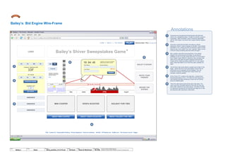Annotations
MELT COUNTDOWN
LOGO Bailey’s Shiver Sweepstakes Game
TM
FAQ Contact Us Responsible Drinking Privacy Statement Terms & conditions DrinkIQ 1877Spirits.com theBar.com The Century Council Diageo
ABOUT HOLIDAY FOR TWO
BAILEY’S SHIVER
MINI COOPER HOLIDAY FOR TWOVESPA SCOOTER
DD SSHH MM
33F
DD SSHH MM
MY GUESS
5
GUESSES LEFT
BEHIND THE
SCENES
INVITE YOUR
FRIENDS
ANNOUNCE
ANNOUNCE
ANNOUNCE
1
2
Consumers are accustomed to thinking about the left-hand
column as a navigational space. Though it is actually a passive
mechanism, “Melt Countdown” pane is intuitively associated
with the “Bid Engine” and seems like a logical nearest neighbor
device.
Since this is where the bid starts, this seems a natural
placement. What if I want to change my bid after I have already
submitted it? Am I locked into that one and then need to invited
others to earn more credit? Can I earn “spreads” (entire chunks
of time for doing something deemed worthy enough)?
Now, question about the announcements: in the original
diagram, the announcements are dated. So are they all
available at once or do they reveal with time? If it is the former,
then it doesn’t seem difficult to determine when (at least what
week and by what date) the game designers think the Mini
Cooper will be melted (sometime before 09.12 in the original
spec). Does that matter to us? Given the odds, probably not,
right?
I let the three main prizes absorb a greater pool of light on the
stage – seems like lots of cool slick graphic/ product tie-ins/
interactivity can be exploited with this strategy. Plus, the
consumer is always confronted with a stylie visual cue/
reminder of what is possible.
Of the Three CTA’s listed on the right side, I ordered them
hierarchically based on the L-T-R order from the original doc.
Each element provides something of value with out coming
across as afterthoughts.
This is the main arena where all the action take place. The
users input there time/date selections here and can also see
where other selections have been placed. The bottom scroller
is a relevancy carousel and the input devices flags out on-click
and dissolves after submission confirmation.
3
4
5
6
5
3
2
6
4
1
May June July August
07. 04. 08 – 10: 04: 45
First Name
Last Name
Email Address
(CDS 1,2,3)
10: 04: 45
Instructions: Lorem ipsum onsectetuer
adipiscing elit, sed diam nonummy.
HOME | ABOUT | THE PRIZES | PLAY Welcome Back, PAUL [ Log-out ]
CURRENT TEMPERATURE
10.04.56
AM | PM
Instructions: Lorem ipsum
onsectetuer adipiscing elit,
sed diam nonummy
HELP
AM
Bailey’s: Bid Engine Wire-Frame
10
01
02
03
04
05
06
07
08
09
11
12
© 2014 Jef Davis, All Rights Reserved.
Material is Jef Davis/ Client Confidential. All Copy is For Placement Only.
Author
Jef Davis
Filename
davis_portfolio_13.12.16.vsd
Page Number
40 of 66
Client
Bailey’s
Project
Game
Page
Game UI WireFrame
PLAY
Confirm
PLACE MY GUESS
GET MORE
ABOUT VESPA SCOOTERABOUT MINI COOPER ABOUT HOLIDAY FOR TWO
 