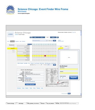 AugustJune JULYMay
Wire-frames
Chrono-Spatial Navigator
Science Chicago: Event Finder Wire Frame
1 2 3 4 5
MAP
LOGO
Astronomy x
Atmospheric Science x
Chemistry x
Computer Science x
Engineering x
Geochemistry/ Geophysics x
Mathematics x
Oceanography x
Paleontology x
Physics x
Physics, Applied x
LIFE
PHYSICAL
SOCIAL
OTHER
PHYSICAL
Science Chicago
Enter search term(s)
Sciences:
What’s Popular? Heat Map Free Featured Top Favorites My favorites Most Discussed Most Viewed
Event: Sea Monkeys!
Date: August 8, 2011
Location: Garfield Park Lagoon
Description: Sea-Monkeys are more than just pure fun.
Ages: All
Fee: Free
Related events: Mermaid Parade
Good for: Children of all ages
For more info: 630. 240. 8418
URL: http://www.seamonkey.org
settings
advanced search
Age Range: 8 18 60637Zip Code:
Events Programs Labs Partners
Home> Event Finder
Home
Welcome Back, Professor LaChance [ Log-out ]
Email Address
Sea Monkeys!
Number Attending
Schedules Tickets Weather Photos Videos Podcasts Feeds
<> 1 2 3 4 5 6 7 8 9 10 11 12 13 14
Image
© 2014 Jef Davis, All Rights Reserved.
Material is Jef Davis/ Client Confidential. All Copy is For Placement Only.
Author
Jef Davis
Filename
davis_portfolio_13.12.16.vsd
Page Number
43 of 66
Client
Science Chicago
Project
Site Design
Page
Sci_Chi_Calendar
Save to “My Events”
GO
GO
DATE
Register2
Lecture
More
Password
 